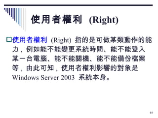 使用者權利  (Right) 使用者權利   (Right)  指的是可做某類動作的能力 ,  例如能不能變更系統時間、能不能登入某一台電腦、能不能關機、能不能備份檔案等 ,  由此可知 ,  使用者權利影響的對象是  Windows Server 2003  系統本身。 