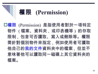 權限  (Permission) 權限   (Permission)  是指使用者對於一項特定物件  ( 檔案、資料夾 ,  或印表機等 )  的存取限制 ,  包含可否讀取、寫入或刪除等。權限需針對個別物件來指定 ,  例如使用者可讀取他自己的 我的文件 資料夾中的檔案 ,  但並不意味著他可以讀取同一磁碟上其它資料夾的檔案。 