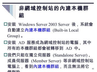 非網域控制站的內建本機群組 安裝  Windows Server 2003 Server  後 ,  系統會自動建立 內建本機群組   (Built-in Local Group) 。 安裝  AD  服務成為網域控制站的電腦 ,  其中所有的本機群組都會被轉移到  AD  中。 我們只能在獨立伺服器  (Standalone Server) 、成員伺服器  (Member Server)  等非網域控制站電腦上 ,  看到 內建本機群組 ,  而且無法將它們刪除。 