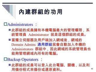 內建群組的功用 Administrators ： 此群組的成員擁有本機電腦最大的管理權限 ,  系統管理員  Administrator  就是這個群組的成員。 當獨立伺服器及用戶端加入網域後 ,  網域的 Domain Admins  通用群組 就會自動加入本機的 Administrators  群組中 ,  因此網域的系統管理員也能夠管理網域內所有的電腦。 Backup Operators ： 此群組的成員可以登入此台電腦、關機 ,  以及利用備份程式來備份或還原資料。 