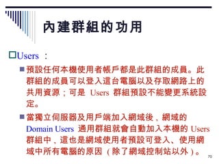 內建群組的功用 Users ： 預設任何本機使用者帳戶都是此群組的成員。此群組的成員可以登入這台電腦以及存取網路上的共用資源；可是  Users  群組預設不能變更系統設定。 當獨立伺服器及用戶端加入網域後 ,  網域的 Domain Users   通用群組就會自動加入本機的 Users  群組中 ,  這也是網域使用者預設可登入、使用網域中所有電腦的原因  ( 除了網域控制站以外 ) 。 