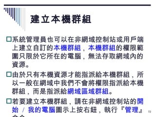 建立本機群組 系統管理員也可以在非網域控制站或用戶端上建立自訂的 本機群組 ,  本機群組 的權限範圍只限於它所在的電腦 ,  無法存取網域內的資源。 由於只有本機資源才能指派給本機群組 ,  所以一般在網域中我們不會將權限指派給本機群組 ,  而是指派給 網域區域群組 。 若要建立本機群組 ,  請在非網域控制站的 開始  /  我的電腦 圖示上按右鈕 ,  執行『 管理 』命令： 