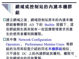 網域或控制站的內建本機群組 建立網域之後 ,  網域控制站原本的內建本機群組會轉移到  AD  下的   Builtin   容器下 ,  這些群組與生俱來就有一些因應管理需求而產生的使用者權利與權限。 其中像  Network Configuration Operators 、 Performance Monitor Users   等群組的功用和前面介紹的同名 本機群組 相似 ,  只不過在  DC  上的內建群組其權利、權限可及於網域中的所有電腦。 