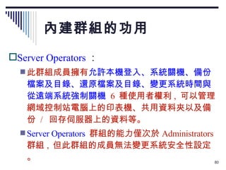 內建群組的功用 Server Operators ： 此群組成員擁有 允許本機登入、系統關機、備份檔案及目錄、還原檔案及目錄、變更系統時間與從遠端系統強制關機   6  種使用者權利 ,  可以管理網域控制站電腦上的印表機、共用資料夾以及備份  /  回存伺服器上的資料等。 Server Operators   群組的能力僅次於 Administrators  群組 ,  但此群組的成員無法變更系統安全性設定。 