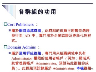 各群組的功用 Cert Publishers ： 屬於 網域區域群組 ,  此群組的成員可將數位憑證發行至  AD  中 ,  專門用於企業認證及更新代理程式。 Domain Admins ： 屬於 通用群組群組 ,  專門用來組織網域中具有  Administrator  權限的使用者帳戶  ( 例如：網域系統管理員帳戶  Administrator,  預設為此群組的成員 ) 。此群組預設隸屬於 Administrators  本機 群組。 