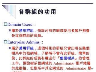 各群組的功用 Domain Users ： 屬於 通用群組 ,  預設所有的網域使用者帳戶都會是這個群組的成員。 Enterprise Admins ： 屬於 萬用群組 ,  這個特別的群組只會出現在整個樹系中的根網域 ,  子網域不會有此群組。簡單的說 ,  此群組的成員有權進行『 整個樹系 』的管理工作。預設樹系根網域的 Administrator  帳戶隸屬於此群組 ,  但樹系中其它網域的  Administrator  帳戶則否。 