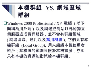 本機群組  VS.  網域區域群組 Windows 2000 Professional / XP  電腦  ( 以下簡稱為用戶端 )  以及網域控制站以外的獨立伺服器或成員伺服器 ,  並不會有群組領域  ( 網域區域、通用以及 萬用群組 ),  它們只有本機群組  (Local Group),  用來組織本機使用者帳戶；其權限的範圍只限於本機電腦 ,  亦即只有本機的資源能指派給本機群組。 