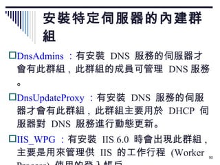 安裝特定伺服器的內建群組 DnsAdmins ： 有安裝  DNS  服務的伺服器才會有此群組 ,  此群組的成員可管理  DNS 服務。 DnsUpdateProxy ： 有安裝  DNS  服務的伺服器才會有此群組 ,  此群組主要用於  DHCP  伺服器對  DNS  服務進行動態更新。 IIS_WPG ： 有安裝  IIS 6.0  時會出現此群組 ,  主要是用來管理供  IIS  的工作行程  (Worker Process)  使用的登入帳戶。 