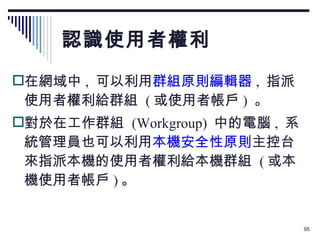 認識使用者權利 在網域中 ,  可以利用 群組原則編輯器 ,  指派使用者權利給群組  ( 或使用者帳戶 )  。 對於在工作群組  (Workgroup)  中的電腦 ,  系統管理員也可以利用 本機安全性原則 主控台來指派本機的使用者權利給本機群組  ( 或本機使用者帳戶 ) 。 