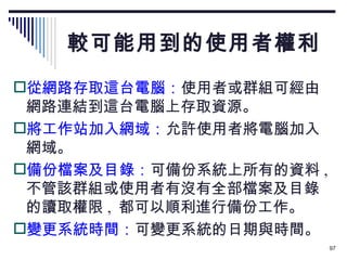 較可能用到的使用者權利 從網路存取這台電腦： 使用者或群組可經由網路連結到這台電腦上存取資源。 將工作站加入網域： 允許使用者將電腦加入網域。 備份檔案及目錄： 可備份系統上所有的資料 ,  不管該群組或使用者有沒有全部檔案及目錄的讀取權限 ,  都可以順利進行備份工作。 變更系統時間： 可變更系統的日期與時間。 