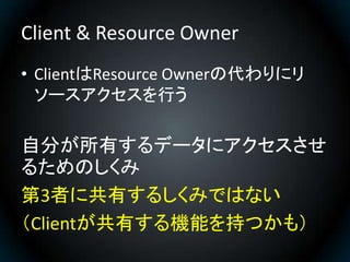 Client & Resource Owner
• ClientはResource Ownerの代わりにリ
  ソースアクセスを行う

自分が所有するデータにアクセスさせ
るためのしくみ
第3者に共有するしくみではない
（Clientが共有する...