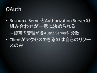 OAuth
• Resource ServerとAuthorization Serverの
  組み合わせが一意に決められる
  – 認可の管理が各AutnZ Serverに分散
• Clientがアクセスできるのは自らのリソー
  スのみ
 