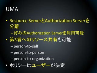 UMA
• Resource ServerとAuthorization Serverを
  分離
  – 好みのAuthorization Serverを利用可能
• 第3者へのリソース共有も可能
  – person-to-self
  – ...