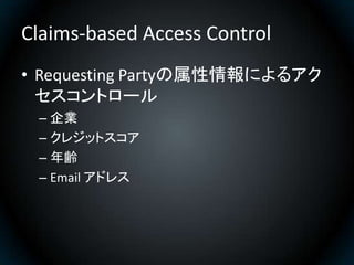 Claims-based Access Control
• Requesting Partyの属性情報によるアク
  セスコントロール
 – 企業
 – クレジットスコア
 – 年齢
 – Email アドレス
 