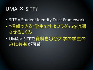 UMA × SITF?
• SITF = Student Identity Trust Framework
• “信頼できる”学生ですよフラグ+αを流通
  させるしくみ
• UMA×SITFで資料を○○大学の学生の
  みに共有が可能
 