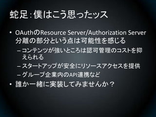 蛇足：僕はこう思ったッス
• OAuthのResource Server/Authorization Server
  分離の部分という点は可能性を感じる
  – コンテンツが強いところは認可管理のコストを抑
    えられる
  – スタート...