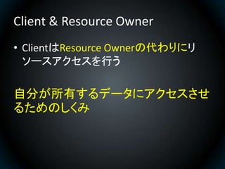 Client & Resource Owner
• ClientはResource Ownerの代わりにリ
  ソースアクセスを行う

自分が所有するデータにアクセスさせ
るためのしくみ
 