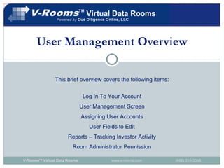 User Management Overview This brief overview covers the following items: Log In To Your Account User Management Screen Assigning User Accounts User Fields to Edit Reports – Tracking Investor Activity Room Administrator Permission V-Rooms TM  Virtual Data Rooms   www.v-rooms.com  (888) 316-2048 
