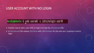 USER ACCOUNT WITH NO LOGIN
 Another way to add a user with no login is to edit the /etc/passwd file.
 In /etc/passwd file replace /bin/bash with /sbin/nologin for the user you’ re going to restrict
login.
 