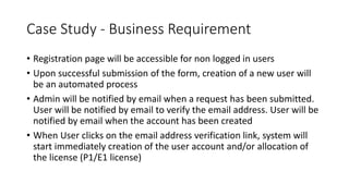 Case Study - Business Requirement
• Registration page will be accessible for non logged in users​
• Upon successful submission of the form, creation of a new user will
be an automated process​​
• Admin will be notified by email when a request has been submitted.
User will be notified by email to verify the email address. ​User will be
notified by email when the account has been created
• When User clicks on the email address verification link, system will
start immediately creation of the user account and/or allocation of
the license (P1/E1 license)​
 