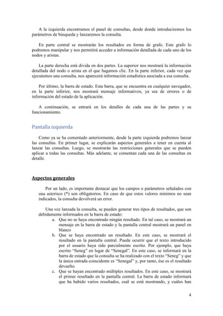 –”‘†—……‹×
    Con este manual se pretende explicar a cualquier usuario el uso básico de la
aplicación. Se intentará utilizar un lenguaje claro y no-técnico para facilitar su
comprensión. Aún así, objetivamente se trata de una aplicación muy sencilla, por lo que
este manual se utilizará de manera puntual, para consultas muy concretas.


 Œ‡…—…‹× †‡ Žƒ ƒ’Ž‹…ƒ…‹×
   El acceso a la aplicación se realiza a través de un navegador web y son necesarias
una serie de tecnologías. Es por ello que, en primer lugar, se mencionará la necesidad de
cumplir una serie de requisitos básicos para poder lanzar el programa. Más tarde, se
explicará cómo lanzar la aplicación en sí.



‡“—‹•‹–‘• ’ƒ”ƒ Žƒ ‡Œ‡…—…‹× †‡ Žƒ ƒ’Ž‹…ƒ…‹×

       Hay una serie de requisitos básicos para que la aplicación funcione
   correctamente. Si no cumple alguno de estos requisitos, puede intentar igualmente
   probar a acceder a la aplicación, pero el correcto funcionamiento no está
   garantizado.

     Para verificar que se cumplen todas las condiciones, consulte los requisitos en el
   Manual de Administrador.



ƒœƒ” Žƒ ƒ’Ž‹…ƒ…‹×

      Para lanzar la aplicación, tendremos que abrir el archivo “index.html” utilizando
   uno de los navegadores soportados por la aplicación.

      Al acceder a la página, tal vez se muestre un mensaje informando de la
   necesidad de autorizar la ejecución de Applets de Java. Aceptamos y esperamos a
   que éste se cargue.

       Tal vez también se muestre otro mensaje sobre seguridad en Java. Permitimos la
   ejecución del componente.

      Sabremos que la carga ha finalizado correctamente cuando no aparezca el
   símbolo de Java y abajo, en la barra de estado, nos aparezca el mensaje:
   “Miniaplicación AGraph started”.


ƒ–ƒŽŽƒ ‰‡‡”ƒŽ
   Una vez cargado el applet, estaremos en la pantalla general de la aplicación. La
organización es bien sencilla.

                                                                                       3
 