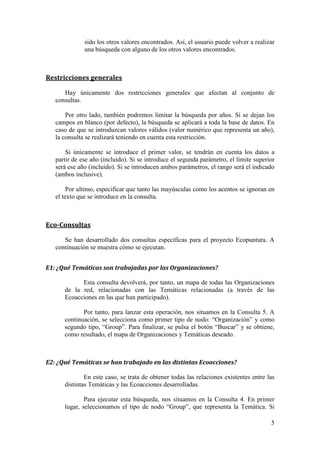 A la izquierda encontramos el panel de consultas, desde donde introduciremos los
parámetros de búsqueda y lanzaremos la consulta.

   En parte central se mostrarán los resultados en forma de grafo. Este grafo lo
podremos manipular y nos permitirá acceder a información detallada de cada uno de los
nodos y aristas.

    La parte derecha está divida en dos partes. La superior nos mostrará la información
detallada del nodo o arista en el que hagamos clic. En la parte inferior, cada vez que
ejecutemos una consulta, nos aparecerá información estadística asociada a esa consulta.

    Por último, la barra de estado. Esta barra, que se encuentra en cualquier navegador,
en la parte inferior, nos mostrará mensaje informativos, ya sea de errores o de
información del estado de la aplicación.

   A continuación, se entrará en los detalles de cada una de las partes y su
funcionamiento.


ƒ–ƒŽŽƒ ‹œ“—‹‡”†ƒ
    Como ya se ha comentado anteriormente, desde la parte izquierda podremos lanzar
las consultas. En primer lugar, se explicarán aspectos generales a tener en cuenta al
lanzar las consultas. Luego, se mostrarán las restricciones generales que se pueden
aplicar a todas las consultas. Más adelante, se comentan cada una de las consultas en
detalle.



 •’‡…–‘• ‰‡‡”ƒŽ‡•

       Por un lado, es importante destacar que los campos o parámetros señalados con
   una asterisco (*) son obligatorios. En caso de que estos valores mínimos no sean
   indicados, la consulta devolverá un error.

      Una vez lanzada la consulta, se pueden generar tres tipos de resultados, que son
   debidamente informados en la barra de estado:
         a. Que no se haya encontrado ningún resultado. En tal caso, se mostrará un
            mensaje en la barra de estado y la pantalla central mostrará un panel en
            blanco
         b. Que se haya encontrado un resultado. En este caso, se mostrará el
            resultado en la pantalla central. Puede ocurrir que el texto introducido
            por el usuario haya sido parcialmente escrito. Por ejemplo, que haya
            escrito “Seneg” en lugar de “Senegal”. En este caso, se informará en la
            barra de estado que la consulta se ha realizado con el texto “Seneg” y que
            la única entrada coincidente es “Senegal” y, por tanto, ése es el resultado
            devuelto.
         c. Que se hayan encontrado múltiples resultados. En este caso, se mostrará
            el primer resultado en la pantalla central. La barra de estado informará
            que ha habido varios resultados, cuál se está mostrando, y cuáles han

                                                                                      4
 