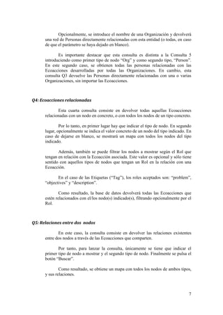 queremos que únicamente se nos muestre una temática en concreto, la
       introducimos como segundo parámetro. El tercer parámetro, en esta consulta, no
       tiene sentido y, por tanto, se deja en blanco.

              Para terminar, se pulsa el botón “Buscar” y obtendremos las relaciones
       existentes entre las Ecoacciones y la o las temáticas.



‘•—Ž–ƒ• 
‡‡”ƒŽ‹œƒ†ƒ•

        A continuación, se mostrará el funcionamiento de cada una de las consultas
    individualmente:



   ƒÀ•

              La primera consulta devolverá todos aquellos proyectos que se han
       desarrollado en un país concreto.

              Además, podremos filtrar estos lugares según su rol respecto a la
       Ecoacción, ya sean directos, indirectos o virtuales. Para ello, el rol deseado lo
       indicamos en el segundo parámetro (siendo éste opcional).

               Por tanto, se ejecuta introduciendo un nombre de un país, opcionalmente
       un rol y pulsando el botón “Buscar”.



   —‡˜‘• …‘–ƒ…–‘• ‡ —ƒ ‡ž–‹…ƒ          ï •‹ ‹’Ž‡‡–ƒ”

              Esta segunda consulta ofrece una funcionalidad un poco más avanzada.
       Nos permite encontrar gente relacionada con una temática concreta que no haya
       trabajado previamente con una persona dada.

              Es decir, si se introduce una persona “A” y una temática “B”, la consulta
       nos devolverá gente que ha trabajado en Ecoacciones de temática “B” pero que
       no ha compartido Ecoacciones con “A”.

              Esta consulta puede resultar útil para una persona “A” que quiere
       desarrollar una Ecoacción de una temática concreta. Así, le generará una lista de
       contactos relacionados con los que ponerse en contacto para iniciarla.



   ‡”•‘ƒ• ”‡Žƒ…‹‘ƒ†ƒ• …‘ —ƒ ”‰ƒ‹œƒ…‹×            ï •‹ ‹’Ž‡‡–ƒ”

               En este caso, con esta consulta podremos obtener todas aquellas Personas
       directamente relacionadas con cualquier Organización (o una única organización
       si se indica como parámetro).

                                                                                      6
 
