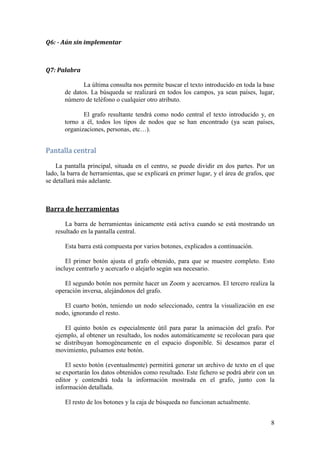 Opcionalmente, se introduce el nombre de una Organización y devolverá
      una red de Personas directamente relacionadas con esta entidad (o todas, en caso
      de que el parámetro se haya dejado en blanco).

             Es importante destacar que esta consulta es distinta a la Consulta 5
      introduciendo como primer tipo de nodo “Org” y como segundo tipo, “Person”.
      En este segundo caso, se obtienen todas las personas relacionadas con las
      Ecoacciones desarrolladas por todas las Organizaciones. En cambio, esta
      consulta Q3 devuelve las Personas directamente relacionadas con una o varias
      Organizaciones, sin importar las Ecoacciones.



    …‘ƒ……‹‘‡• ”‡Žƒ…‹‘ƒ†ƒ•

             Esta cuarta consulta consiste en devolver todas aquellas Ecoacciones
      relacionadas con un nodo en concreto, o con todos los nodos de un tipo concreto.

              Por lo tanto, en primer lugar hay que indicar el tipo de nodo. En segundo
      lugar, opcionalmente se indica el valor concreto de un nodo del tipo indicado. En
      caso de dejarse en blanco, se mostrará un mapa con todos los nodos del tipo
      indicado.

             Además, también se puede filtrar los nodos a mostrar según el Rol que
      tengan en relación con la Ecoacción asociada. Este valor es opcional y sólo tiene
      sentido con aquellos tipos de nodos que tengan un Rol en la relación con una
      Ecoacción.

             En el caso de las Etiquetas (“Tag”), los roles aceptados son: “problem”,
      “objectives” y “description”.

              Como resultado, la base de datos devolverá todas las Ecoacciones que
      estén relacionados con el/los nodo(s) indicado(s), filtrando opcionalmente por el
      Rol.



   ‡Žƒ…‹‘‡• ‡–”‡ †‘• ‘†‘•

             En este caso, la consulta consiste en devolver las relaciones existentes
      entre dos nodos a través de las Ecoacciones que comparten.

             Por tanto, para lanzar la consulta, únicamente se tiene que indicar el
      primer tipo de nodo a mostrar y el segundo tipo de nodo. Finalmente se pulsa el
      botón “Buscar”.

              Como resultado, se obtiene un mapa con todos los nodos de ambos tipos,
      y sus relaciones.



                                                                                     7
 