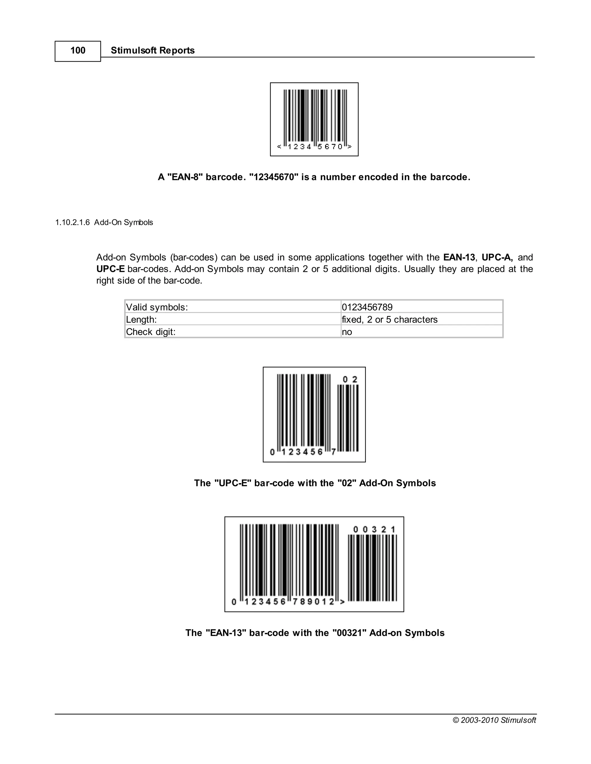 100        Stimulsoft Reports




                            A "EAN-8" barcode. "12345670" is a number encoded in the barcode.



1.10.2.1.6 Add-On Symbols



          Add-on Symbols (bar-codes) can be used in some applications together with the EAN-13, UPC-A, and
          UPC-E bar-codes. Add-on Symbols may contain 2 or 5 additional digits. Usually they are placed at the
          right side of the bar-code.

                  Valid symbols:                                  0123456789
                  Length:                                         fixed, 2 or 5 characters
                  Check digit:                                    no




                                   The "UPC-E" bar-code with the "02" Add-On Symbols




                                 The "EAN-13" bar-code with the "00321" Add-on Symbols




                                                                                             © 2003-2010 Stimulsoft
 