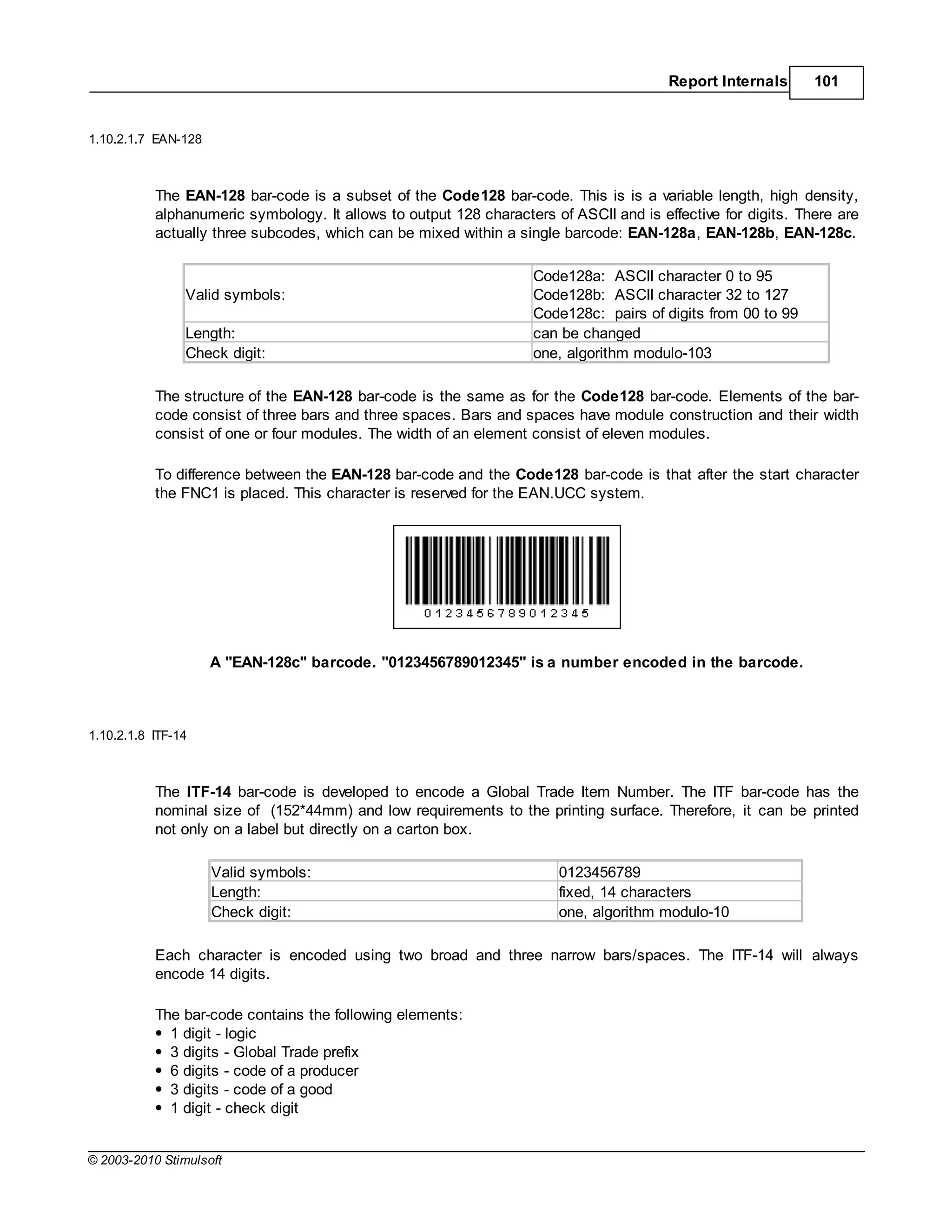 Report Internals      101


1.10.2.1.7 EAN-128



           The EAN-128 bar-code is a subset of the Code128 bar-code. This is is a variable length, high density,
           alphanumeric symbology. It allows to output 128 characters of ASCII and is effective for digits. There are
           actually three subcodes, which can be mixed within a single barcode: EAN-128a, EAN-128b, EAN-128c.

                                                                   Code128a: ASCII character 0 to 95
                Valid symbols:                                     Code128b: ASCII character 32 to 127
                                                                   Code128c: pairs of digits from 00 to 99
                Length:                                            can be changed
                Check digit:                                       one, algorithm modulo-103

           The structure of the EAN-128 bar-code is the same as for the Code128 bar-code. Elements of the bar-
           code consist of three bars and three spaces. Bars and spaces have module construction and their width
           consist of one or four modules. The width of an element consist of eleven modules.

           To difference between the EAN-128 bar-code and the Code128 bar-code is that after the start character
           the FNC1 is placed. This character is reserved for the EAN.UCC system.




                     A "EAN-128c" barcode. "0123456789012345" is a number encoded in the barcode.



1.10.2.1.8 ITF-14



           The ITF-14 bar-code is developed to encode a Global Trade Item Number. The ITF bar-code has the
           nominal size of (152*44mm) and low requirements to the printing surface. Therefore, it can be printed
           not only on a label but directly on a carton box.

                     Valid symbols:                                    0123456789
                     Length:                                           fixed, 14 characters
                     Check digit:                                      one, algorithm modulo-10

           Each character is encoded using two broad and three narrow bars/spaces. The ITF-14 will always
           encode 14 digits.

           The bar-code contains the following elements:
             1 digit - logic
             3 digits - Global Trade prefix
             6 digits - code of a producer
             3 digits - code of a good
             1 digit - check digit


© 2003-2010 Stimulsoft
 