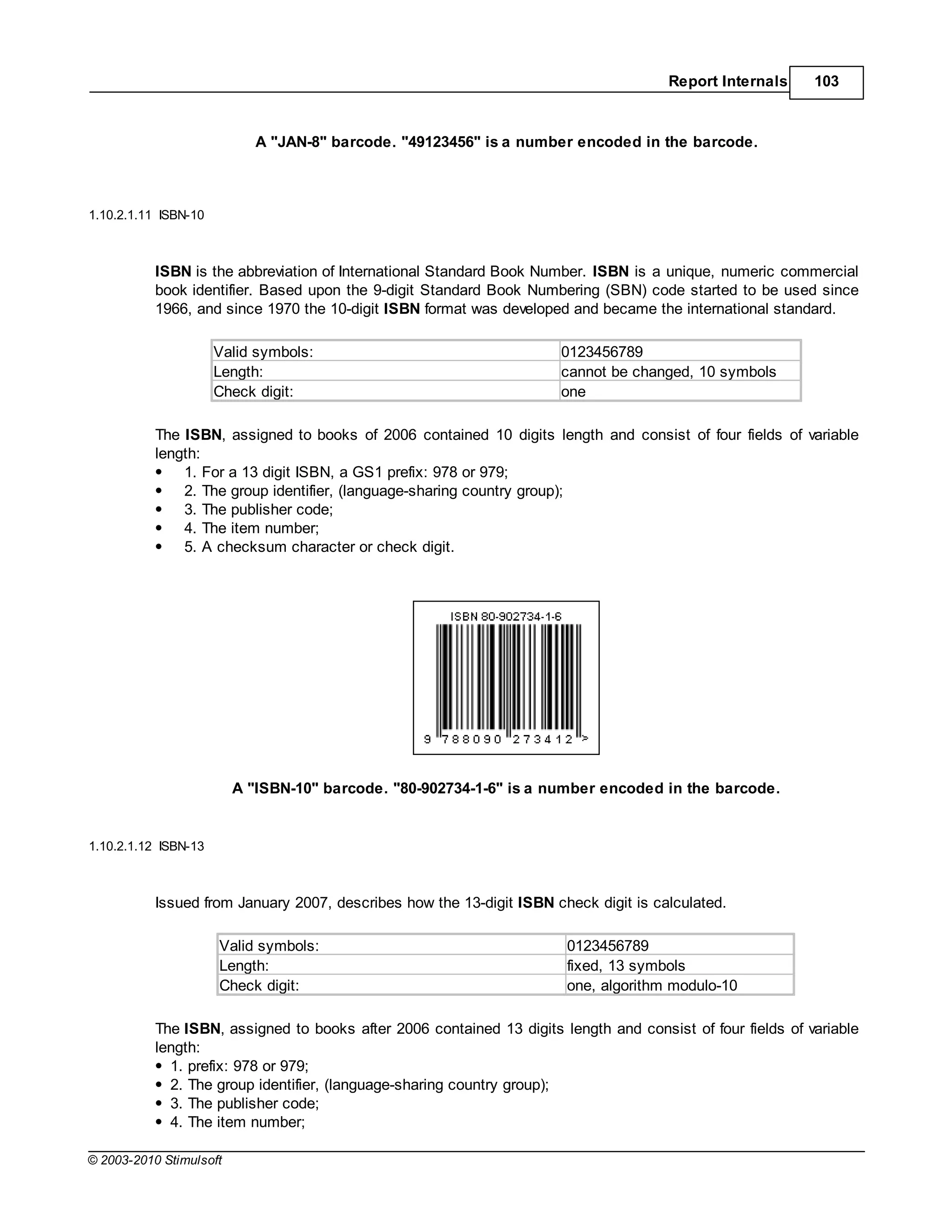 Report Internals      103



                            A "JAN-8" barcode. "49123456" is a number encoded in the barcode.



1.10.2.1.11 ISBN-10



           ISBN is the abbreviation of International Standard Book Number. ISBN is a unique, numeric commercial
           book identifier. Based upon the 9-digit Standard Book Numbering (SBN) code started to be used since
           1966, and since 1970 the 10-digit ISBN format was developed and became the international standard.

                      Valid symbols:                                  0123456789
                      Length:                                         cannot be changed, 10 symbols
                      Check digit:                                    one

           The ISBN, assigned to books of 2006 contained 10 digits length and consist of four fields of variable
           length:
               1. For a 13 digit ISBN, a GS1 prefix: 978 or 979;
               2. The group identifier, (language-sharing country group);
               3. The publisher code;
               4. The item number;
               5. A checksum character or check digit.




                         A "ISBN-10" barcode. "80-902734-1-6" is a number encoded in the barcode.


1.10.2.1.12 ISBN-13



           Issued from January 2007, describes how the 13-digit ISBN check digit is calculated.

                      Valid symbols:                                   0123456789
                      Length:                                          fixed, 13 symbols
                      Check digit:                                     one, algorithm modulo-10

           The ISBN, assigned to books after 2006 contained 13 digits length and consist of four fields of variable
           length:
             1. prefix: 978 or 979;
             2. The group identifier, (language-sharing country group);
             3. The publisher code;
             4. The item number;

© 2003-2010 Stimulsoft
 