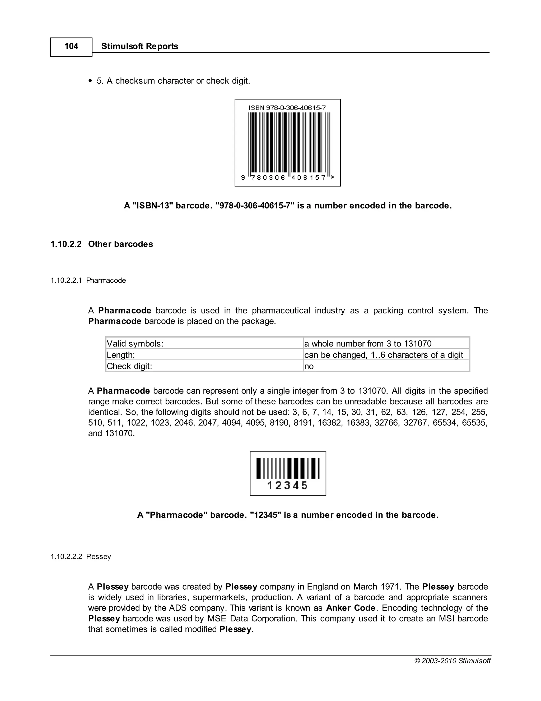 104        Stimulsoft Reports



             5. A checksum character or check digit.




                     A "ISBN-13" barcode. "978-0-306-40615-7" is a number encoded in the barcode.



1.10.2.2 Other barcodes



1.10.2.2.1 Pharmacode



           A Pharmacode barcode is used in the pharmaceutical industry as a packing control system. The
           Pharmacode barcode is placed on the package.

                Valid symbols:                                       a whole number from 3 to 131070
                Length:                                              can be changed, 1..6 characters of a digit
                Check digit:                                         no

           A Pharmacode barcode can represent only a single integer from 3 to 131070. All digits in the specified
           range make correct barcodes. But some of these barcodes can be unreadable because all barcodes are
           identical. So, the following digits should not be used: 3, 6, 7, 14, 15, 30, 31, 62, 63, 126, 127, 254, 255,
           510, 511, 1022, 1023, 2046, 2047, 4094, 4095, 8190, 8191, 16382, 16383, 32766, 32767, 65534, 65535,
           and 131070.




                        A "Pharmacode" barcode. "12345" is a number encoded in the barcode.



1.10.2.2.2 Plessey



           A Plessey barcode was created by Plessey company in England on March 1971. The Plessey barcode
           is widely used in libraries, supermarkets, production. A variant of a barcode and appropriate scanners
           were provided by the ADS company. This variant is known as Anker Code. Encoding technology of the
           Plessey barcode was used by MSE Data Corporation. This company used it to create an MSI barcode
           that sometimes is called modified Plessey.


                                                                                                   © 2003-2010 Stimulsoft
 