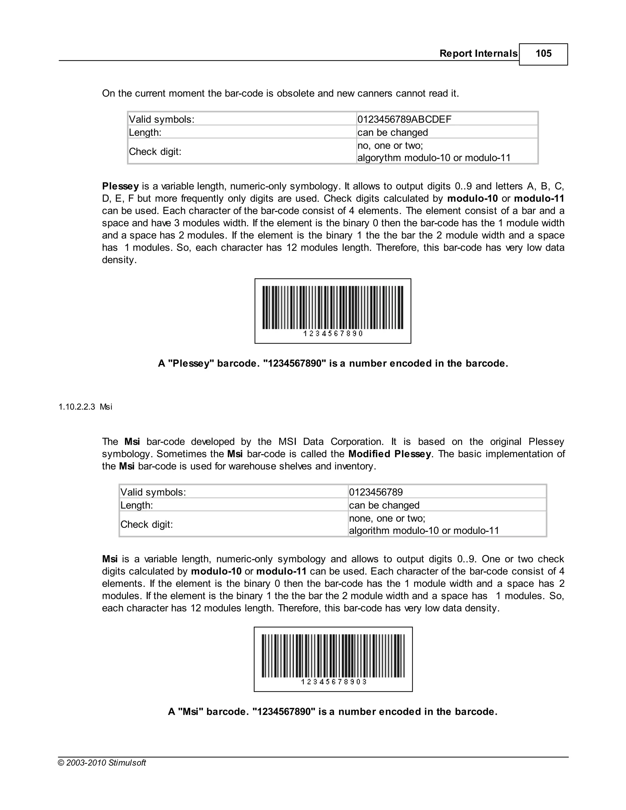 Report Internals      105



           On the current moment the bar-code is obsolete and new canners cannot read it.

                  Valid symbols:                                     0123456789ABCDEF
                  Length:                                            can be changed
                                                                     no, one or two;
                  Check digit:
                                                                     algorythm modulo-10 or modulo-11

           Plessey is a variable length, numeric-only symbology. It allows to output digits 0..9 and letters A, B, C,
           D, E, F but more frequently only digits are used. Check digits calculated by modulo-10 or modulo-11
           can be used. Each character of the bar-code consist of 4 elements. The element consist of a bar and a
           space and have 3 modules width. If the element is the binary 0 then the bar-code has the 1 module width
           and a space has 2 modules. If the element is the binary 1 the the bar the 2 module width and a space
           has 1 modules. So, each character has 12 modules length. Therefore, this bar-code has very low data
           density.




                         A "Plessey" barcode. "1234567890" is a number encoded in the barcode.



1.10.2.2.3 Msi



           The Msi bar-code developed by the MSI Data Corporation. It is based on the original Plessey
           symbology. Sometimes the Msi bar-code is called the Modified Plessey. The basic implementation of
           the Msi bar-code is used for warehouse shelves and inventory.

                 Valid symbols:                                    0123456789
                 Length:                                           can be changed
                                                                   none, one or two;
                 Check digit:
                                                                   algorithm modulo-10 or modulo-11

           Msi is a variable length, numeric-only symbology and allows to output digits 0..9. One or two check
           digits calculated by modulo-10 or modulo-11 can be used. Each character of the bar-code consist of 4
           elements. If the element is the binary 0 then the bar-code has the 1 module width and a space has 2
           modules. If the element is the binary 1 the the bar the 2 module width and a space has 1 modules. So,
           each character has 12 modules length. Therefore, this bar-code has very low data density.




                           A "Msi" barcode. "1234567890" is a number encoded in the barcode.




© 2003-2010 Stimulsoft
 
