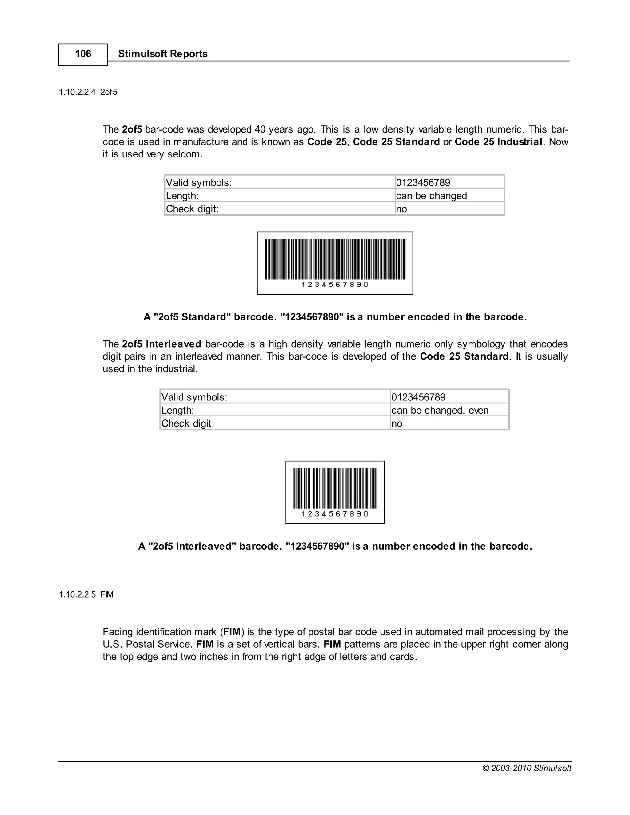 106           Stimulsoft Reports


1.10.2.2.4 2of5



           The 2of5 bar-code was developed 40 years ago. This is a low density variable length numeric. This bar-
           code is used in manufacture and is known as Code 25, Code 25 Standard or Code 25 Industrial. Now
           it is used very seldom.

                           Valid symbols:                                     0123456789
                           Length:                                            can be changed
                           Check digit:                                       no




                       A "2of5 Standard" barcode. "1234567890" is a number encoded in the barcode.

           The 2of5 Interleaved bar-code is a high density variable length numeric only symbology that encodes
           digit pairs in an interleaved manner. This bar-code is developed of the Code 25 Standard. It is usually
           used in the industrial.

                          Valid symbols:                                     0123456789
                          Length:                                            can be changed, even
                          Check digit:                                       no




                      A "2of5 Interleaved" barcode. "1234567890" is a number encoded in the barcode.



1.10.2.2.5 FIM



           Facing identification mark (FIM) is the type of postal bar code used in automated mail processing by the
           U.S. Postal Service. FIM is a set of vertical bars. FIM patterns are placed in the upper right corner along
           the top edge and two inches in from the right edge of letters and cards.




                                                                                                  © 2003-2010 Stimulsoft
 