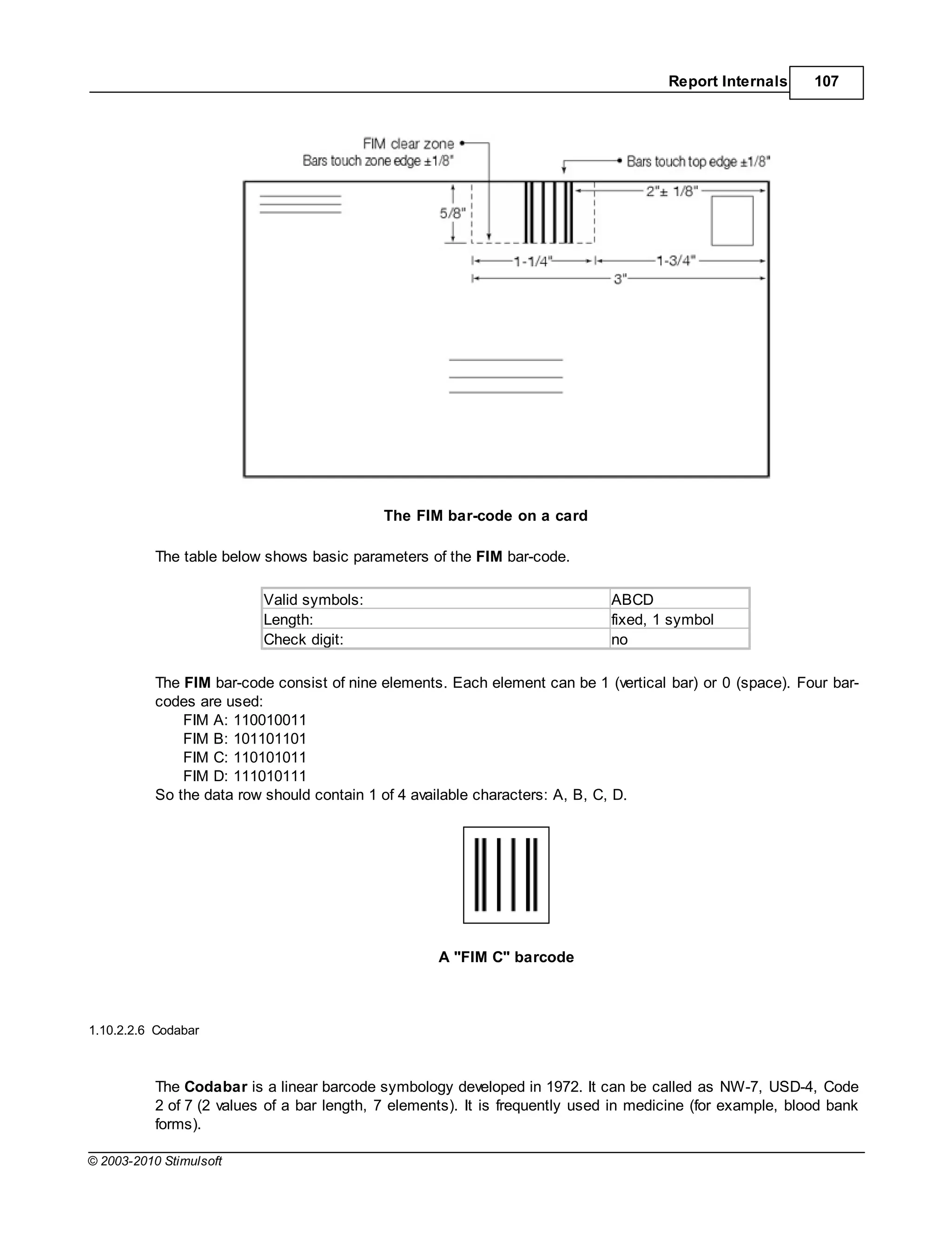 Report Internals      107




                                             The FIM bar-code on a card

           The table below shows basic parameters of the FIM bar-code.

                           Valid symbols:                                      ABCD
                           Length:                                             fixed, 1 symbol
                           Check digit:                                        no

           The FIM bar-code consist of nine elements. Each element can be 1 (vertical bar) or 0 (space). Four bar-
           codes are used:
               FIM A: 110010011
               FIM B: 101101101
               FIM C: 110101011
               FIM D: 111010111
           So the data row should contain 1 of 4 available characters: A, B, C, D.




                                                     A "FIM C" barcode



1.10.2.2.6 Codabar



           The Codabar is a linear barcode symbology developed in 1972. It can be called as NW-7, USD-4, Code
           2 of 7 (2 values of a bar length, 7 elements). It is frequently used in medicine (for example, blood bank
           forms).

© 2003-2010 Stimulsoft
 