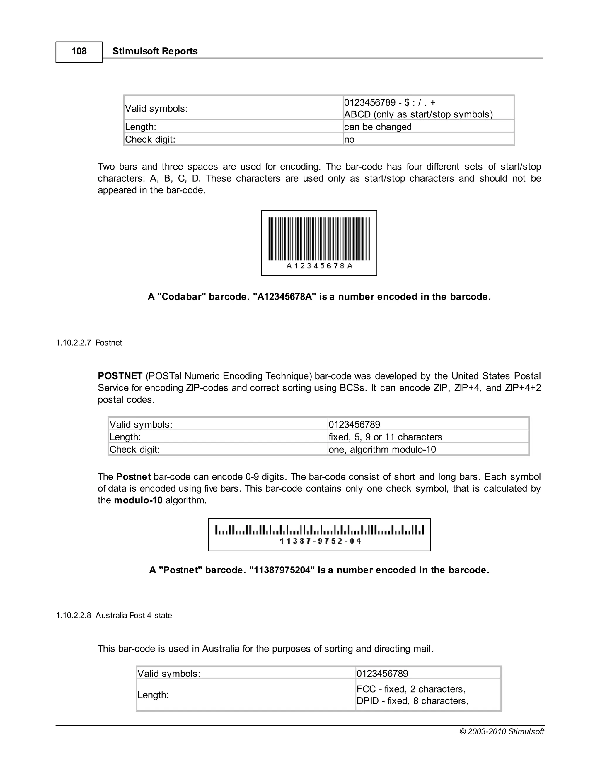 108         Stimulsoft Reports




                                                                       0123456789 - $ : / . +
                     Valid symbols:
                                                                       ABCD (only as start/stop symbols)
                     Length:                                           can be changed
                     Check digit:                                      no

           Two bars and three spaces are used for encoding. The bar-code has four different sets of start/stop
           characters: A, B, C, D. These characters are used only as start/stop characters and should not be
           appeared in the bar-code.




                          A "Codabar" barcode. "A12345678A" is a number encoded in the barcode.



1.10.2.2.7 Postnet



           POSTNET (POSTal Numeric Encoding Technique) bar-code was developed by the United States Postal
           Service for encoding ZIP-codes and correct sorting using BCSs. It can encode ZIP, ZIP+4, and ZIP+4+2
           postal codes.

               Valid symbols:                                      0123456789
               Length:                                             fixed, 5, 9 or 11 characters
               Check digit:                                        one, algorithm modulo-10

           The Postnet bar-code can encode 0-9 digits. The bar-code consist of short and long bars. Each symbol
           of data is encoded using five bars. This bar-code contains only one check symbol, that is calculated by
           the modulo-10 algorithm.




                          A "Postnet" barcode. "11387975204" is a number encoded in the barcode.



1.10.2.2.8 Australia Post 4-state



           This bar-code is used in Australia for the purposes of sorting and directing mail.

                       Valid symbols:                                     0123456789
                                                                          FCC - fixed, 2 characters,
                       Length:
                                                                          DPID - fixed, 8 characters,


                                                                                                  © 2003-2010 Stimulsoft
 