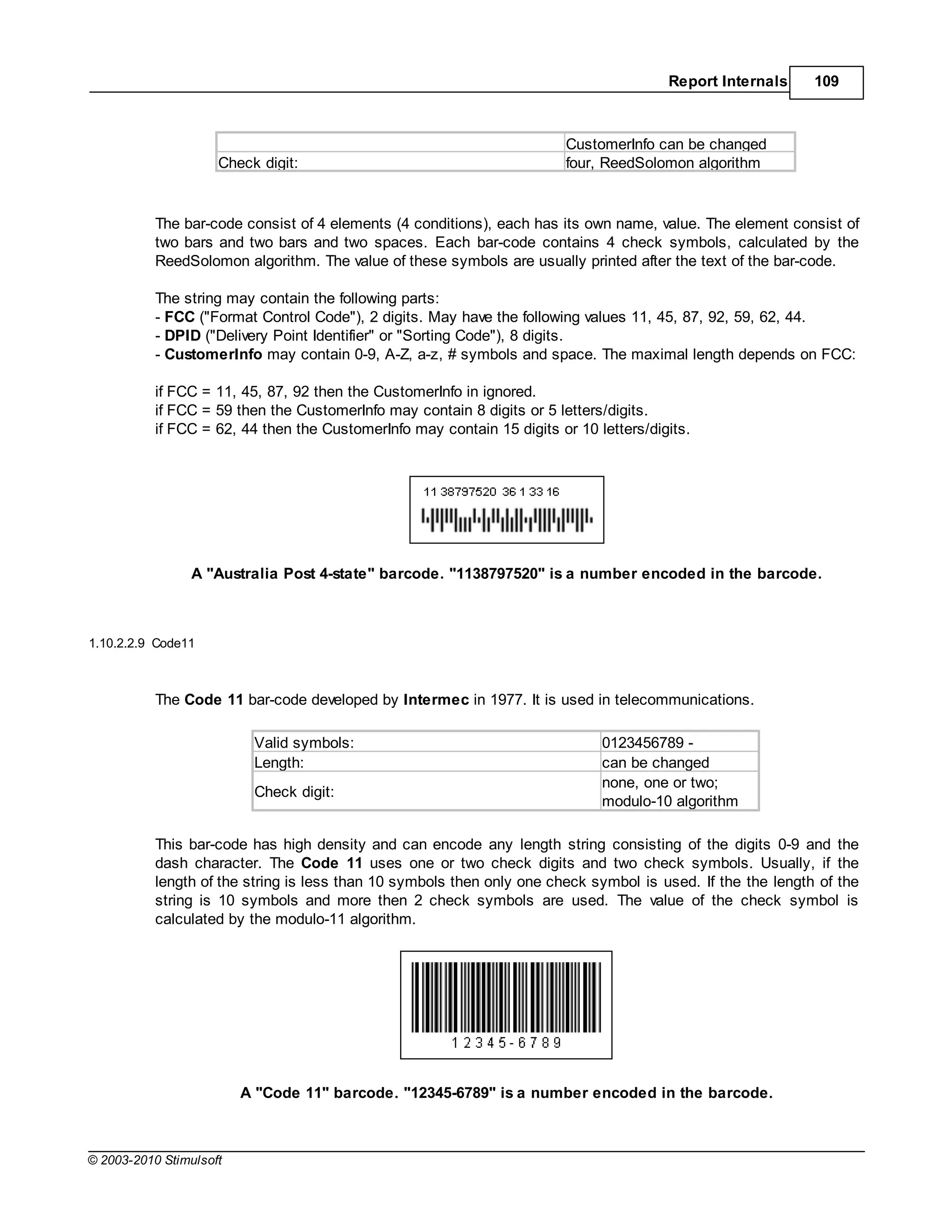 Report Internals     109



                                                                         CustomerInfo can be changed
                     Check digit:                                        four, ReedSolomon algorithm



           The bar-code consist of 4 elements (4 conditions), each has its own name, value. The element consist of
           two bars and two bars and two spaces. Each bar-code contains 4 check symbols, calculated by the
           ReedSolomon algorithm. The value of these symbols are usually printed after the text of the bar-code.

           The string may contain the following parts:
           - FCC ("Format Control Code"), 2 digits. May have the following values 11, 45, 87, 92, 59, 62, 44.
           - DPID ("Delivery Point Identifier" or "Sorting Code"), 8 digits.
           - CustomerInfo may contain 0-9, A-Z, a-z, # symbols and space. The maximal length depends on FCC:

           if FCC = 11, 45, 87, 92 then the CustomerInfo in ignored.
           if FCC = 59 then the CustomerInfo may contain 8 digits or 5 letters/digits.
           if FCC = 62, 44 then the CustomerInfo may contain 15 digits or 10 letters/digits.




                 A "Australia Post 4-state" barcode. "1138797520" is a number encoded in the barcode.



1.10.2.2.9 Code11



           The Code 11 bar-code developed by Intermec in 1977. It is used in telecommunications.

                          Valid symbols:                                      0123456789 -
                          Length:                                             can be changed
                                                                              none, one or two;
                          Check digit:
                                                                              modulo-10 algorithm

           This bar-code has high density and can encode any length string consisting of the digits 0-9 and the
           dash character. The Code 11 uses one or two check digits and two check symbols. Usually, if the
           length of the string is less than 10 symbols then only one check symbol is used. If the the length of the
           string is 10 symbols and more then 2 check symbols are used. The value of the check symbol is
           calculated by the modulo-11 algorithm.




                         A "Code 11" barcode. "12345-6789" is a number encoded in the barcode.



© 2003-2010 Stimulsoft
 