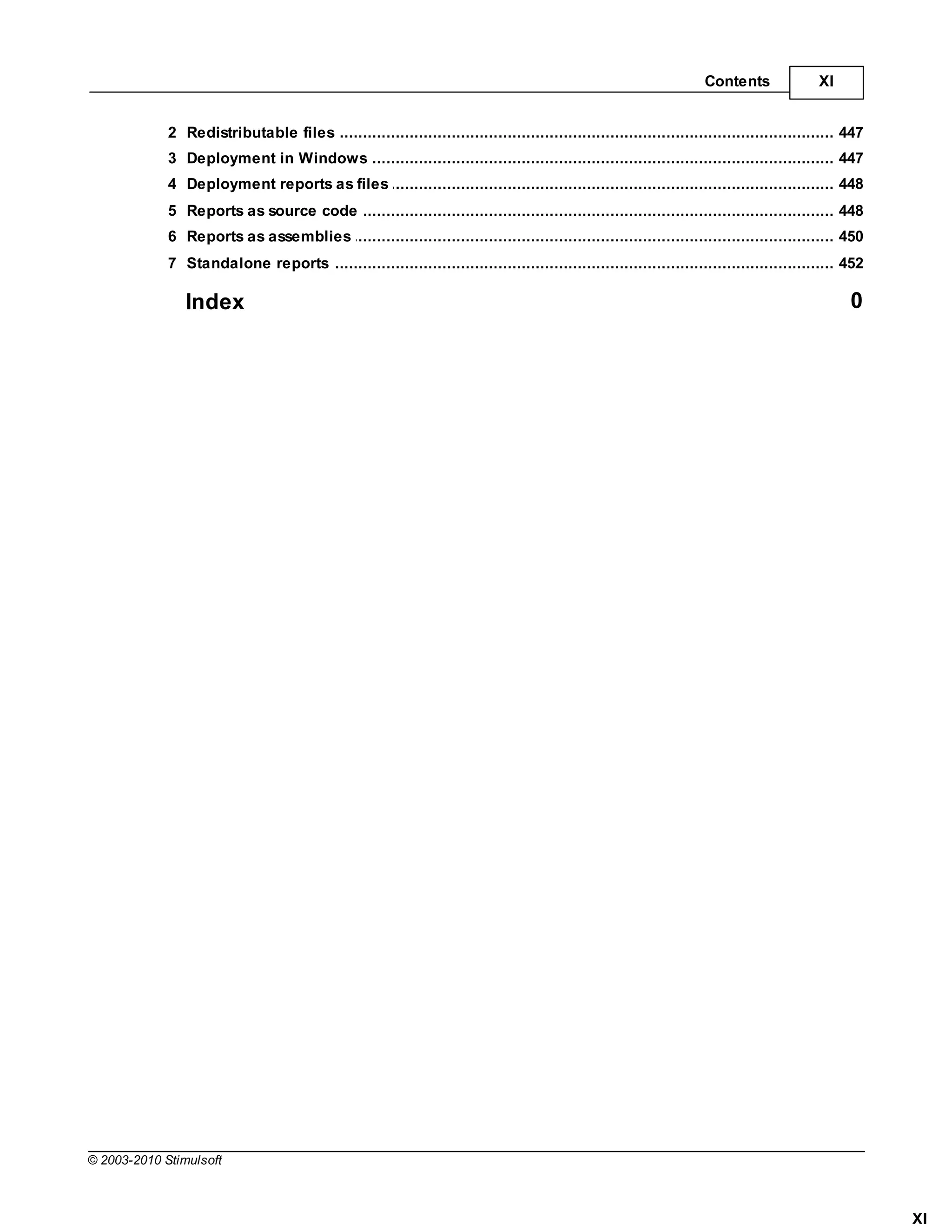 Contents               XI


             2 Redistributable files
                   ................................................................................................................................... 447
             3 Deployment in Windows
                   ................................................................................................................................... 447
             4 Deployment reports as files
                   ................................................................................................................................... 448
             5 Reports as source code
                   ................................................................................................................................... 448
             6 Reports as assemblies
                   ................................................................................................................................... 450
             7 Standalone reports
                   ................................................................................................................................... 452

                Index                                                                                                                                  0




© 2003-2010 Stimulsoft



                                                                                                                                                             XI
 