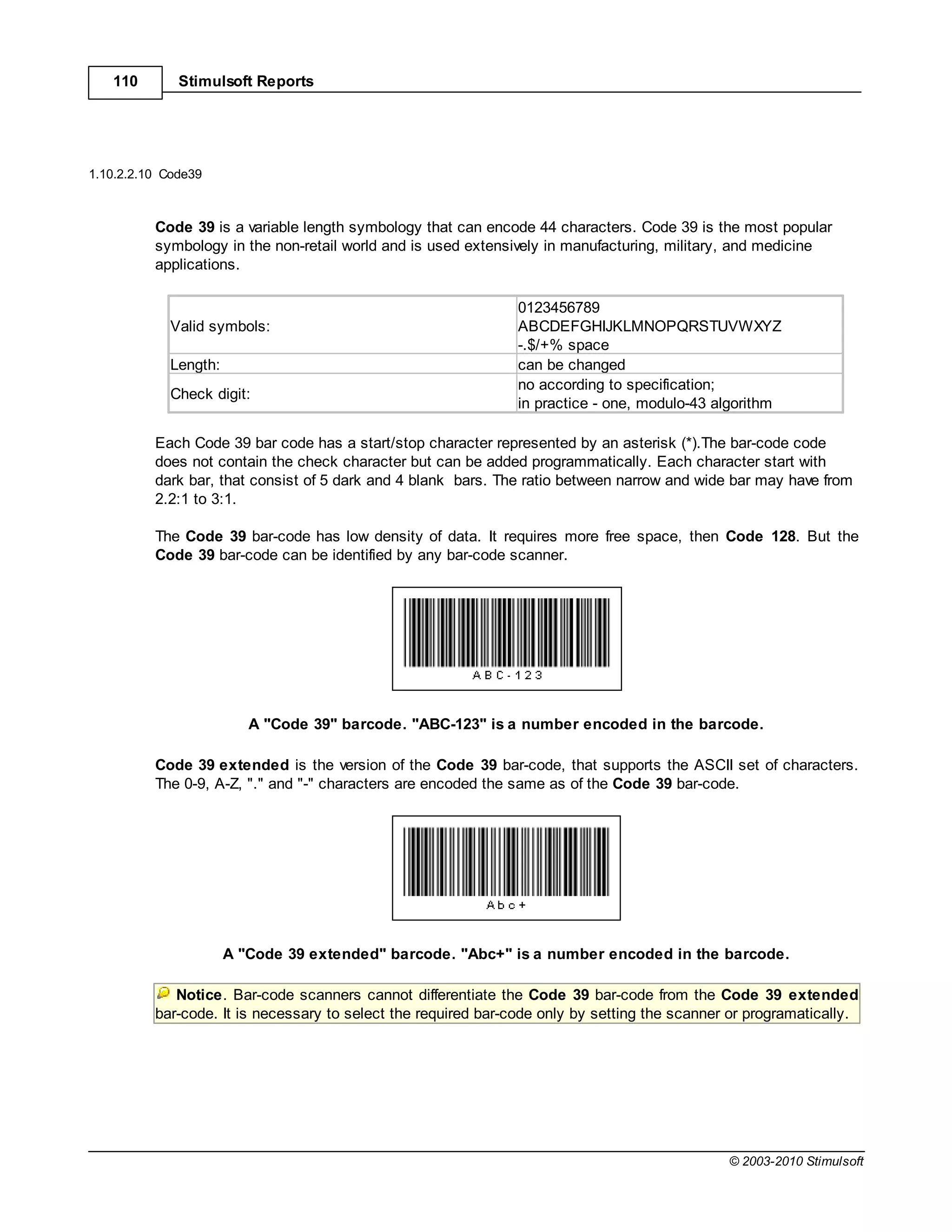 110        Stimulsoft Reports




1.10.2.2.10 Code39



          Code 39 is a variable length symbology that can encode 44 characters. Code 39 is the most popular
          symbology in the non-retail world and is used extensively in manufacturing, military, and medicine
          applications.

                                                                0123456789
            Valid symbols:                                      ABCDEFGHIJKLMNOPQRSTUVWXYZ
                                                                -.$/+% space
            Length:                                             can be changed
                                                                no according to specification;
            Check digit:
                                                                in practice - one, modulo-43 algorithm

          Each Code 39 bar code has a start/stop character represented by an asterisk (*).The bar-code code
          does not contain the check character but can be added programmatically. Each character start with
          dark bar, that consist of 5 dark and 4 blank bars. The ratio between narrow and wide bar may have from
          2.2:1 to 3:1.

          The Code 39 bar-code has low density of data. It requires more free space, then Code 128. But the
          Code 39 bar-code can be identified by any bar-code scanner.




                         A "Code 39" barcode. "ABC-123" is a number encoded in the barcode.

          Code 39 extended is the version of the Code 39 bar-code, that supports the ASCII set of characters.
          The 0-9, A-Z, "." and "-" characters are encoded the same as of the Code 39 bar-code.




                      A "Code 39 extended" barcode. "Abc+" is a number encoded in the barcode.

             Notice. Bar-code scanners cannot differentiate the Code 39 bar-code from the Code 39 extended
          bar-code. It is necessary to select the required bar-code only by setting the scanner or programatically.




                                                                                               © 2003-2010 Stimulsoft
 