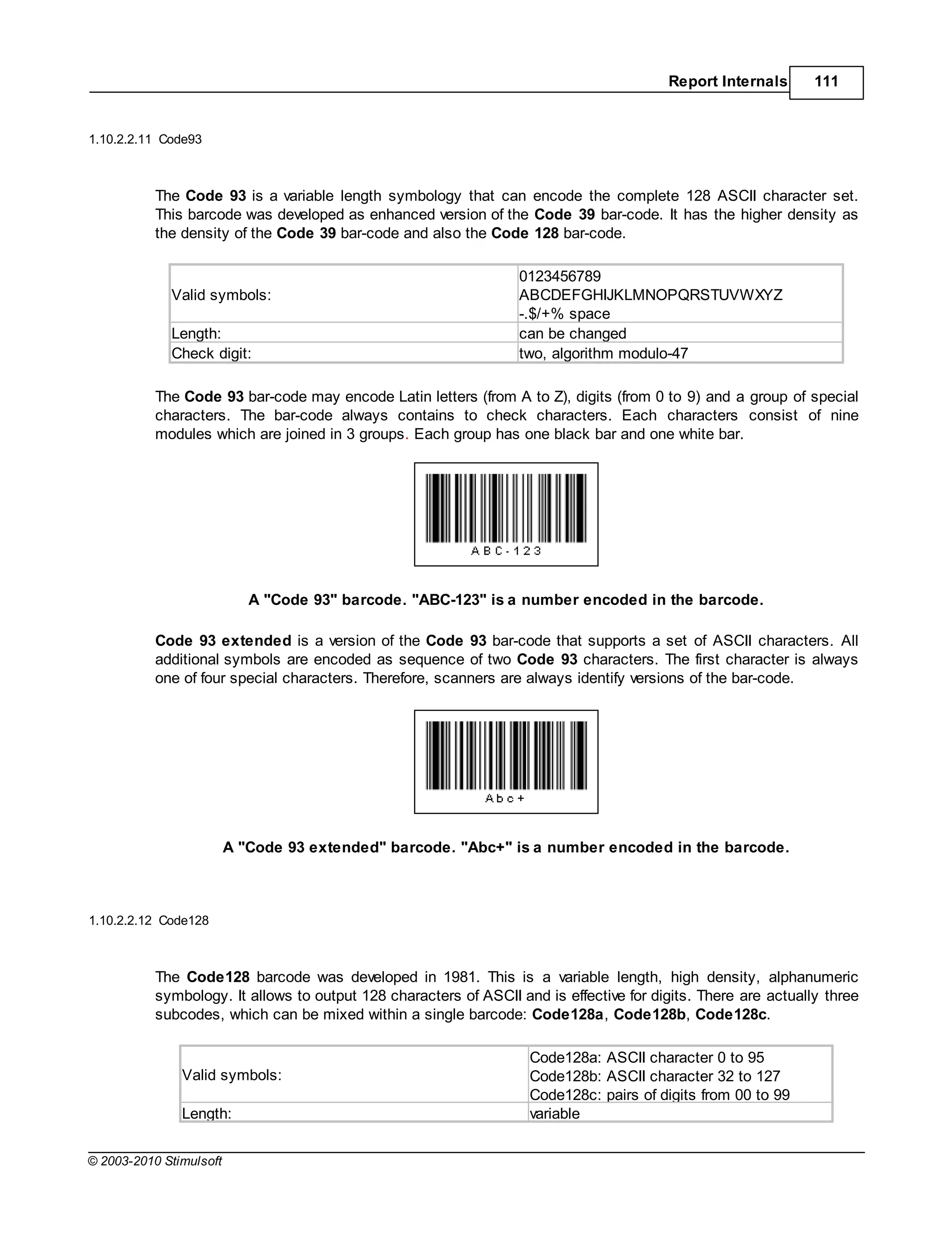Report Internals       111


1.10.2.2.11 Code93



           The Code 93 is a variable length symbology that can encode the complete 128 ASCII character set.
           This barcode was developed as enhanced version of the Code 39 bar-code. It has the higher density as
           the density of the Code 39 bar-code and also the Code 128 bar-code.

                                                                  0123456789
             Valid symbols:                                       ABCDEFGHIJKLMNOPQRSTUVWXYZ
                                                                  -.$/+% space
             Length:                                              can be changed
             Check digit:                                         two, algorithm modulo-47

           The Code 93 bar-code may encode Latin letters (from A to Z), digits (from 0 to 9) and a group of special
           characters. The bar-code always contains to check characters. Each characters consist of nine
           modules which are joined in 3 groups. Each group has one black bar and one white bar.




                            A "Code 93" barcode. "ABC-123" is a number encoded in the barcode.

           Code 93 extended is a version of the Code 93 bar-code that supports a set of ASCII characters. All
           additional symbols are encoded as sequence of two Code 93 characters. The first character is always
           one of four special characters. Therefore, scanners are always identify versions of the bar-code.




                         A "Code 93 extended" barcode. "Abc+" is a number encoded in the barcode.



1.10.2.2.12 Code128



           The Code128 barcode was developed in 1981. This is a variable length, high density, alphanumeric
           symbology. It allows to output 128 characters of ASCII and is effective for digits. There are actually three
           subcodes, which can be mixed within a single barcode: Code128a, Code128b, Code128c.

                                                                    Code128a: ASCII character 0 to 95
               Valid symbols:                                       Code128b: ASCII character 32 to 127
                                                                    Code128c: pairs of digits from 00 to 99
               Length:                                              variable


© 2003-2010 Stimulsoft
 