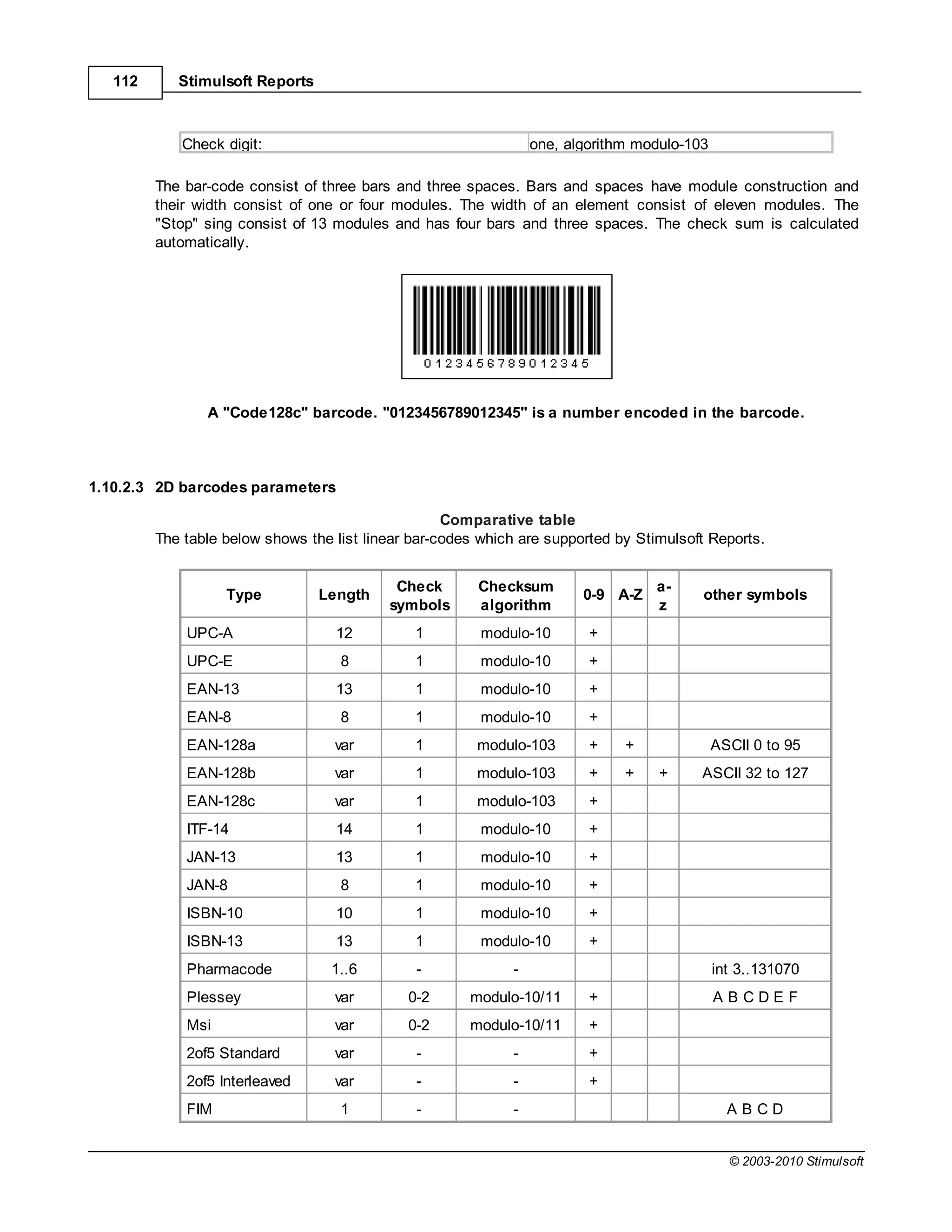 112      Stimulsoft Reports



            Check digit:                                         one, algorithm modulo-103

         The bar-code consist of three bars and three spaces. Bars and spaces have module construction and
         their width consist of one or four modules. The width of an element consist of eleven modules. The
         "Stop" sing consist of 13 modules and has four bars and three spaces. The check sum is calculated
         automatically.




                A "Code128c" barcode. "0123456789012345" is a number encoded in the barcode.



1.10.2.3 2D barcodes parameters

                                                    Comparative table
         The table below shows the list linear bar-codes which are supported by Stimulsoft Reports.


                                            Check       Checksum                   a-
                   Type          Length                                 0-9 A-Z          other symbols
                                           symbols      algorithm                  z
             UPC-A                 12          1         modulo-10       +
             UPC-E                  8          1         modulo-10       +
             EAN-13                13          1         modulo-10       +
             EAN-8                  8          1         modulo-10       +
             EAN-128a              var         1        modulo-103       +    +              ASCII 0 to 95
             EAN-128b              var         1        modulo-103       +    +    +     ASCII 32 to 127
             EAN-128c              var         1        modulo-103       +
             ITF-14                14          1         modulo-10       +
             JAN-13                13          1         modulo-10       +
             JAN-8                  8          1         modulo-10       +
             ISBN-10               10          1         modulo-10       +
             ISBN-13               13          1         modulo-10       +
             Pharmacode            1..6        -             -                               int 3..131070
             Plessey               var        0-2      modulo-10/11      +                   ABCDEF
             Msi                   var        0-2      modulo-10/11      +
             2of5 Standard         var         -             -           +
             2of5 Interleaved      var         -             -           +
             FIM                    1          -             -                                 ABCD


                                                                                               © 2003-2010 Stimulsoft
 