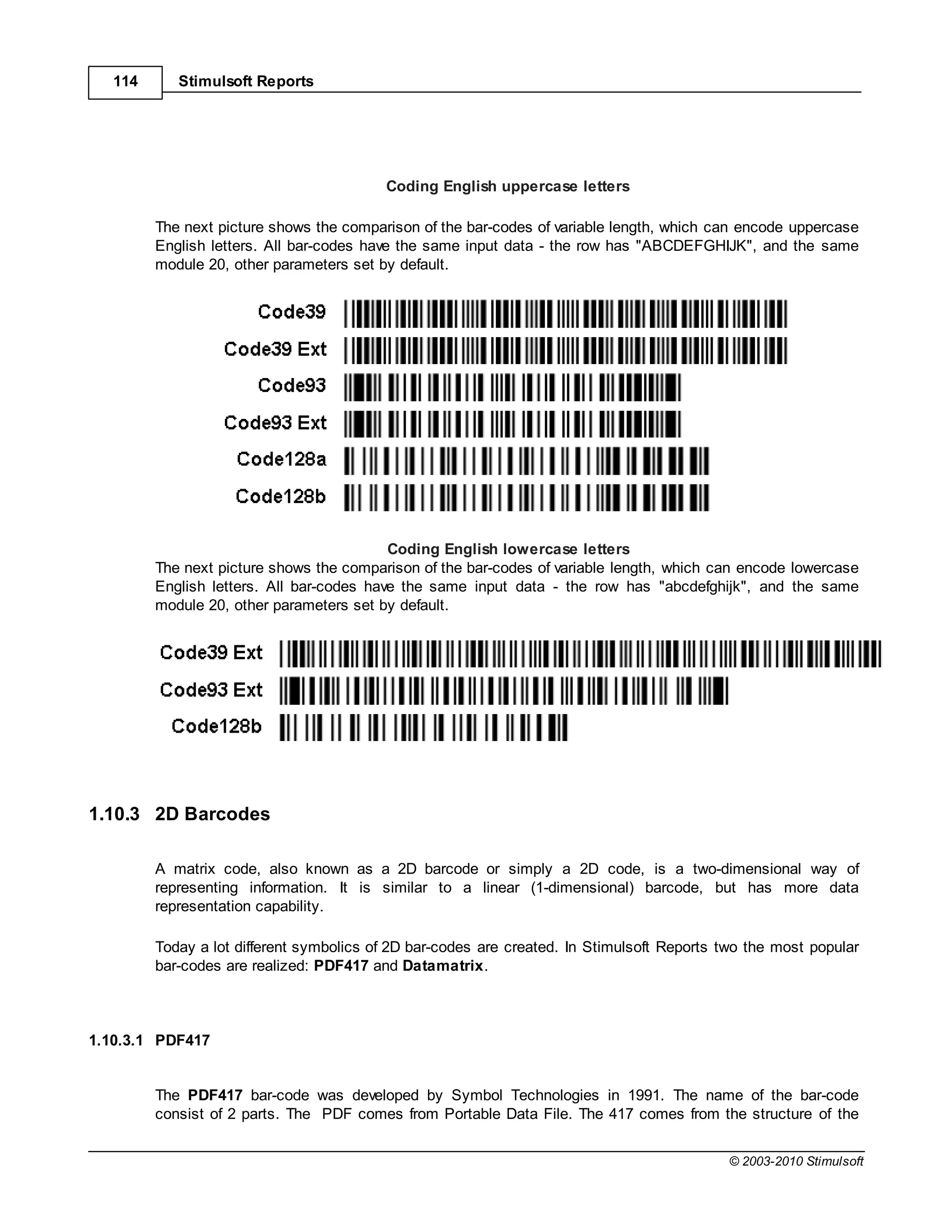 114      Stimulsoft Reports




                                          Coding English uppercase letters

         The next picture shows the comparison of the bar-codes of variable length, which can encode uppercase
         English letters. All bar-codes have the same input data - the row has "ABCDEFGHIJK", and the same
         module 20, other parameters set by default.




                                           Coding English lowercase letters
         The next picture shows the comparison of the bar-codes of variable length, which can encode lowercase
         English letters. All bar-codes have the same input data - the row has "abcdefghijk", and the same
         module 20, other parameters set by default.




1.10.3 2D Barcodes

         A matrix code, also known as a 2D barcode or simply a 2D code, is a two-dimensional way of
         representing information. It is similar to a linear (1-dimensional) barcode, but has more data
         representation capability.

         Today a lot different symbolics of 2D bar-codes are created. In Stimulsoft Reports two the most popular
         bar-codes are realized: PDF417 and Datamatrix.



1.10.3.1 PDF417


         The PDF417 bar-code was developed by Symbol Technologies in 1991. The name of the bar-code
         consist of 2 parts. The PDF comes from Portable Data File. The 417 comes from the structure of the


                                                                                            © 2003-2010 Stimulsoft
 