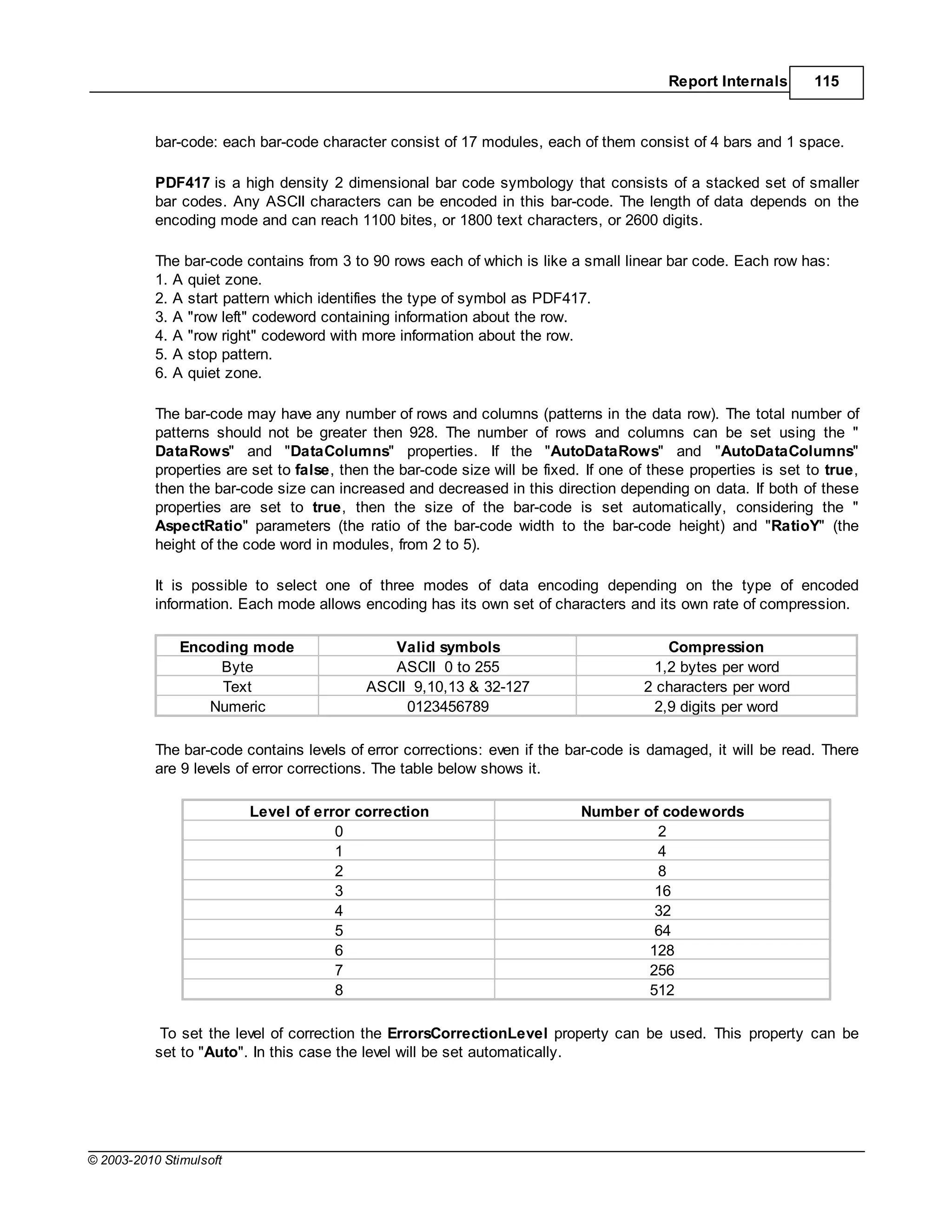 Report Internals       115



           bar-code: each bar-code character consist of 17 modules, each of them consist of 4 bars and 1 space.

           PDF417 is a high density 2 dimensional bar code symbology that consists of a stacked set of smaller
           bar codes. Any ASCII characters can be encoded in this bar-code. The length of data depends on the
           encoding mode and can reach 1100 bites, or 1800 text characters, or 2600 digits.

           The bar-code contains from 3 to 90 rows each of which is like a small linear bar code. Each row has:
           1. A quiet zone.
           2. A start pattern which identifies the type of symbol as PDF417.
           3. A "row left" codeword containing information about the row.
           4. A "row right" codeword with more information about the row.
           5. A stop pattern.
           6. A quiet zone.

           The bar-code may have any number of rows and columns (patterns in the data row). The total number of
           patterns should not be greater then 928. The number of rows and columns can be set using the "
           DataRows" and "DataColumns" properties. If the "AutoDataRows" and "AutoDataColumns"
           properties are set to false, then the bar-code size will be fixed. If one of these properties is set to true,
           then the bar-code size can increased and decreased in this direction depending on data. If both of these
           properties are set to true, then the size of the bar-code is set automatically, considering the "
           AspectRatio" parameters (the ratio of the bar-code width to the bar-code height) and "RatioY" (the
           height of the code word in modules, from 2 to 5).

           It is possible to select one of three modes of data encoding depending on the type of encoded
           information. Each mode allows encoding has its own set of characters and its own rate of compression.

               Encoding mode                  Valid symbols                              Compression
                    Byte                      ASCII 0 to 255                           1,2 bytes per word
                    Text                   ASCII 9,10,13 & 32-127                     2 characters per word
                  Numeric                       0123456789                             2,9 digits per word

           The bar-code contains levels of error corrections: even if the bar-code is damaged, it will be read. There
           are 9 levels of error corrections. The table below shows it.

                         Level of error correction                          Number of codewords
                                     0                                               2
                                     1                                               4
                                     2                                               8
                                     3                                               16
                                     4                                               32
                                     5                                               64
                                     6                                              128
                                     7                                              256
                                     8                                              512

            To set the level of correction the ErrorsCorrectionLevel property can be used. This property can be
           set to "Auto". In this case the level will be set automatically.




© 2003-2010 Stimulsoft
 