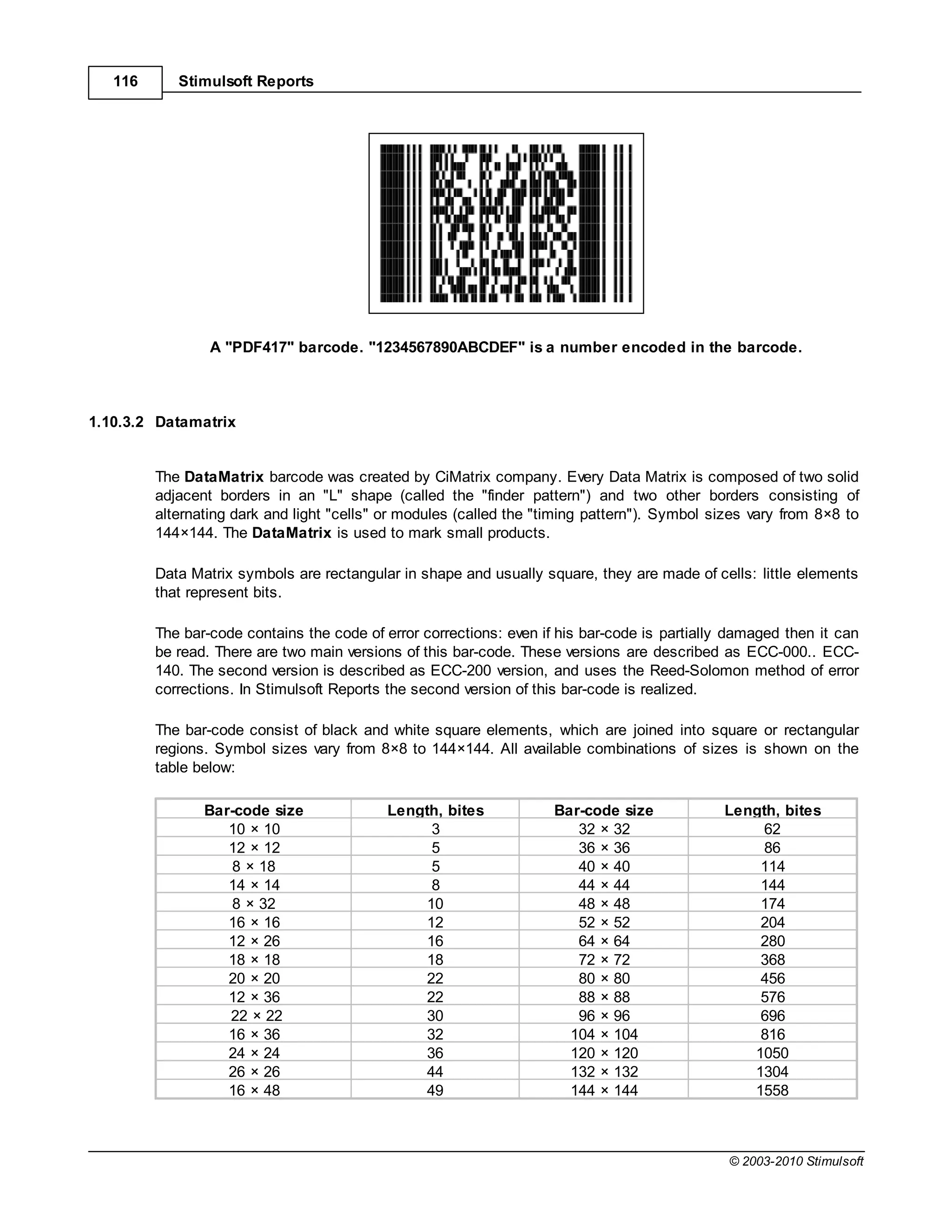 116      Stimulsoft Reports




                 A "PDF417" barcode. "1234567890ABCDEF" is a number encoded in the barcode.



1.10.3.2 Datamatrix


         The DataMatrix barcode was created by CiMatrix company. Every Data Matrix is composed of two solid
         adjacent borders in an "L" shape (called the "finder pattern") and two other borders consisting of
         alternating dark and light "cells" or modules (called the "timing pattern"). Symbol sizes vary from 8×8 to
         144×144. The DataMatrix is used to mark small products.

         Data Matrix symbols are rectangular in shape and usually square, they are made of cells: little elements
         that represent bits.

         The bar-code contains the code of error corrections: even if his bar-code is partially damaged then it can
         be read. There are two main versions of this bar-code. These versions are described as ECC-000.. ECC-
         140. The second version is described as ECC-200 version, and uses the Reed-Solomon method of error
         corrections. In Stimulsoft Reports the second version of this bar-code is realized.

         The bar-code consist of black and white square elements, which are joined into square or rectangular
         regions. Symbol sizes vary from 8×8 to 144×144. All available combinations of sizes is shown on the
         table below:

                Bar-code size              Length, bites             Bar-code size            Length, bites
                   10 × 10                       3                      32 × 32                    62
                   12 × 12                       5                      36 × 36                    86
                    8 × 18                       5                      40 × 40                   114
                   14 × 14                       8                      44 × 44                   144
                    8 × 32                      10                      48 × 48                   174
                   16 × 16                      12                      52 × 52                   204
                   12 × 26                      16                      64 × 64                   280
                   18 × 18                      18                      72 × 72                   368
                   20 × 20                      22                      80 × 80                   456
                   12 × 36                      22                      88 × 88                   576
                   22 × 22                      30                      96 × 96                   696
                   16 × 36                      32                     104 × 104                  816
                   24 × 24                      36                     120 × 120                 1050
                   26 × 26                      44                     132 × 132                 1304
                   16 × 48                      49                     144 × 144                 1558



                                                                                               © 2003-2010 Stimulsoft
 
