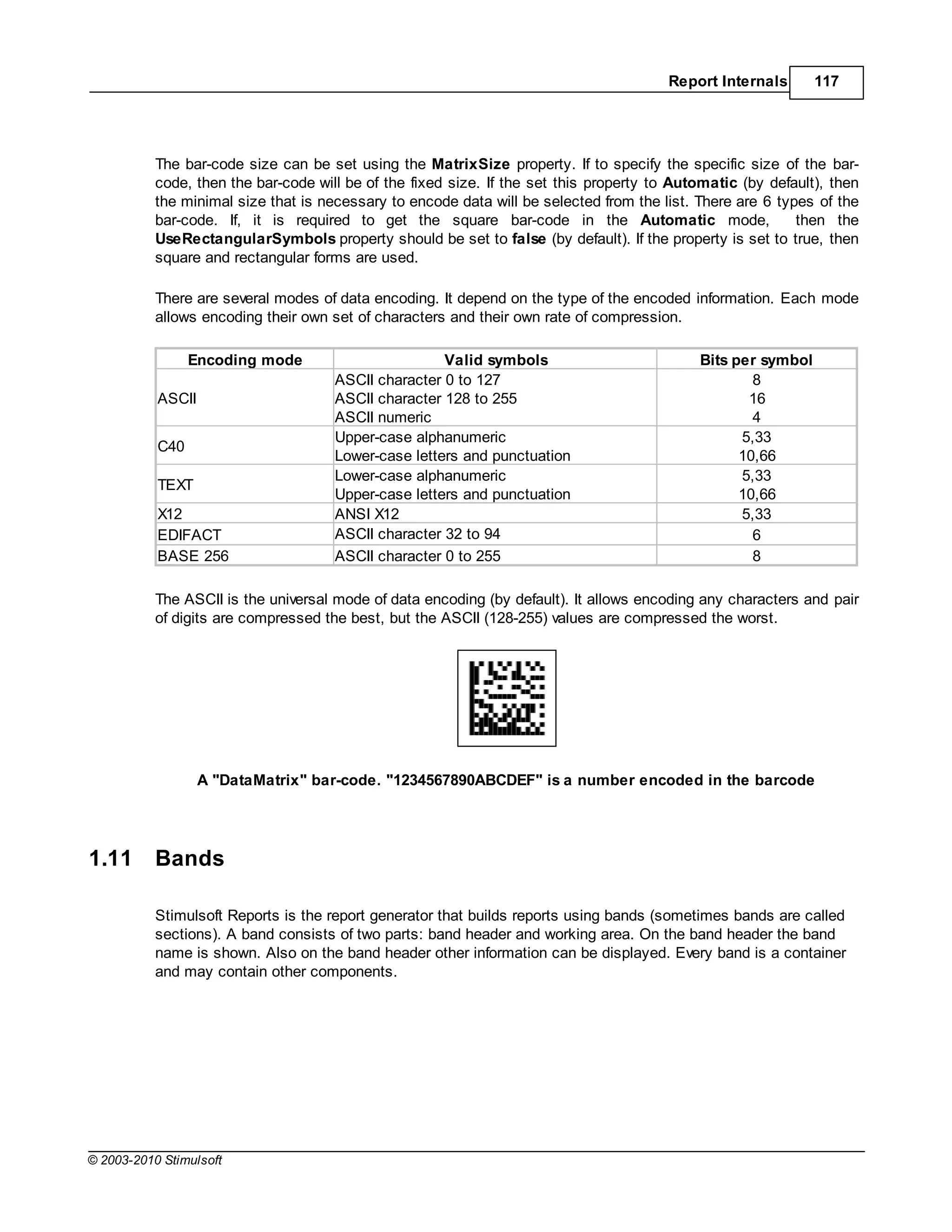 Report Internals      117




           The bar-code size can be set using the MatrixSize property. If to specify the specific size of the bar-
           code, then the bar-code will be of the fixed size. If the set this property to Automatic (by default), then
           the minimal size that is necessary to encode data will be selected from the list. There are 6 types of the
           bar-code. If, it is required to get the square bar-code in the Automatic mode,                   then the
           UseRectangularSymbols property should be set to false (by default). If the property is set to true, then
           square and rectangular forms are used.

           There are several modes of data encoding. It depend on the type of the encoded information. Each mode
           allows encoding their own set of characters and their own rate of compression.

                 Encoding mode                        Valid symbols                          Bits per symbol
                                      ASCII character 0 to 127                                       8
           ASCII                      ASCII character 128 to 255                                    16
                                      ASCII numeric                                                  4
                                      Upper-case alphanumeric                                      5,33
           C40
                                      Lower-case letters and punctuation                           10,66
                                      Lower-case alphanumeric                                      5,33
           TEXT
                                      Upper-case letters and punctuation                           10,66
           X12                        ANSI X12                                                     5,33
           EDIFACT                    ASCII character 32 to 94                                       6
           BASE 256                   ASCII character 0 to 255                                       8

           The ASCII is the universal mode of data encoding (by default). It allows encoding any characters and pair
           of digits are compressed the best, but the ASCII (128-255) values are compressed the worst.




                   A "DataMatrix" bar-code. "1234567890ABCDEF" is a number encoded in the barcode




1.11       Bands

           Stimulsoft Reports is the report generator that builds reports using bands (sometimes bands are called
           sections). A band consists of two parts: band header and working area. On the band header the band
           name is shown. Also on the band header other information can be displayed. Every band is a container
           and may contain other components.




© 2003-2010 Stimulsoft
 