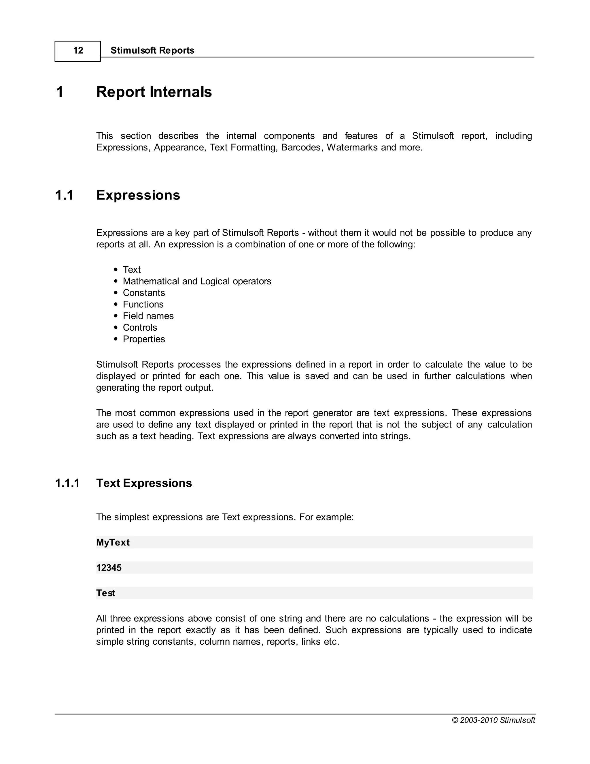 12      Stimulsoft Reports



1        Report Internals

         This section describes the internal components and features of a Stimulsoft report, including
         Expressions, Appearance, Text Formatting, Barcodes, Watermarks and more.




1.1      Expressions

         Expressions are a key part of Stimulsoft Reports - without them it would not be possible to produce any
         reports at all. An expression is a combination of one or more of the following:

                 Text
                 Mathematical and Logical operators
                 Constants
                 Functions
                 Field names
                 Controls
                 Properties

         Stimulsoft Reports processes the expressions defined in a report in order to calculate the value to be
         displayed or printed for each one. This value is saved and can be used in further calculations when
         generating the report output.

         The most common expressions used in the report generator are text expressions. These expressions
         are used to define any text displayed or printed in the report that is not the subject of any calculation
         such as a text heading. Text expressions are always converted into strings.




1.1.1    Text Expressions

         The simplest expressions are Text expressions. For example:

         MyText

         12345

         Test

         All three expressions above consist of one string and there are no calculations - the expression will be
         printed in the report exactly as it has been defined. Such expressions are typically used to indicate
         simple string constants, column names, reports, links etc.




                                                                                              © 2003-2010 Stimulsoft
 