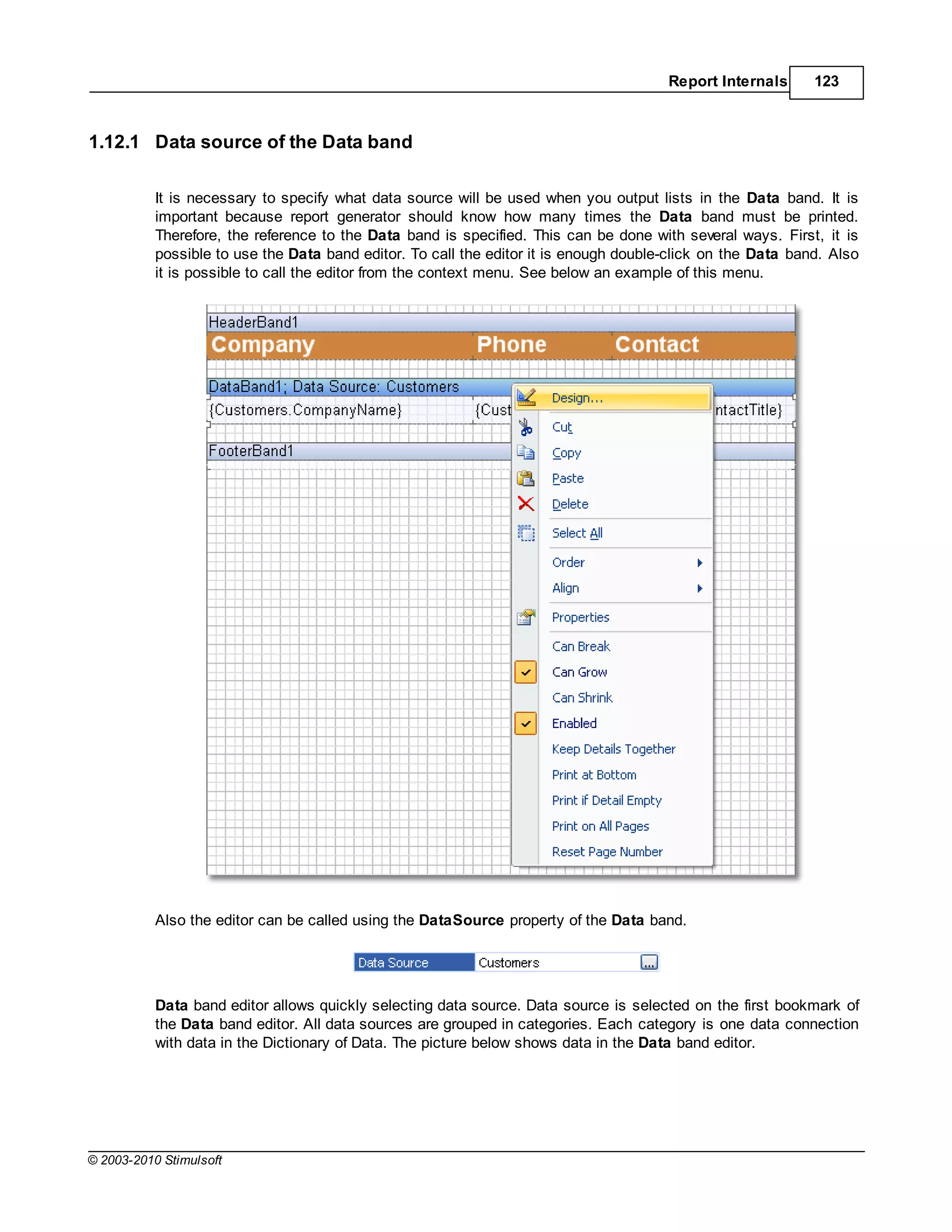 Report Internals      123



1.12.1 Data source of the Data band

           It is necessary to specify what data source will be used when you output lists in the Data band. It is
           important because report generator should know how many times the Data band must be printed.
           Therefore, the reference to the Data band is specified. This can be done with several ways. First, it is
           possible to use the Data band editor. To call the editor it is enough double-click on the Data band. Also
           it is possible to call the editor from the context menu. See below an example of this menu.




           Also the editor can be called using the DataSource property of the Data band.




           Data band editor allows quickly selecting data source. Data source is selected on the first bookmark of
           the Data band editor. All data sources are grouped in categories. Each category is one data connection
           with data in the Dictionary of Data. The picture below shows data in the Data band editor.




© 2003-2010 Stimulsoft
 
