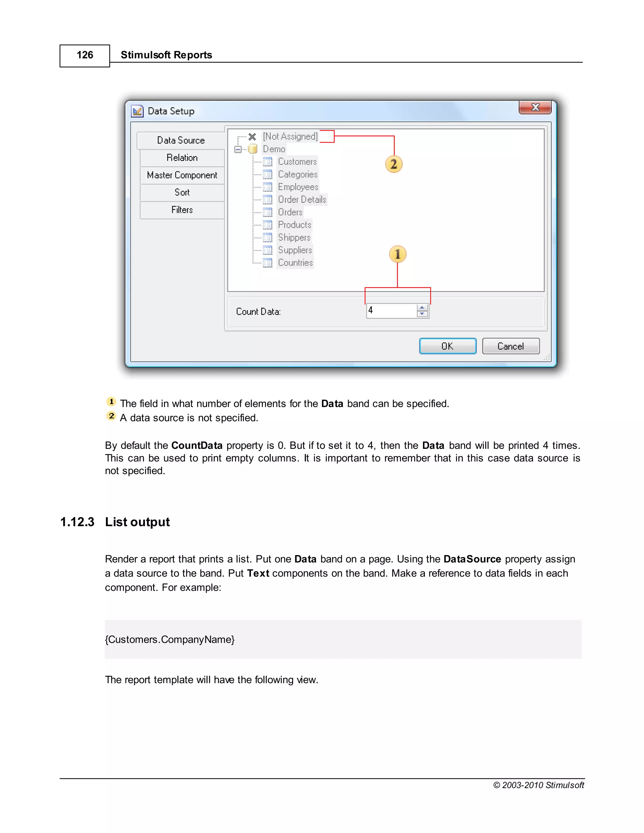 126      Stimulsoft Reports




           The field in what number of elements for the Data band can be specified.
           A data source is not specified.

        By default the CountData property is 0. But if to set it to 4, then the Data band will be printed 4 times.
        This can be used to print empty columns. It is important to remember that in this case data source is
        not specified.




1.12.3 List output

        Render a report that prints a list. Put one Data band on a page. Using the DataSource property assign
        a data source to the band. Put Text components on the band. Make a reference to data fields in each
        component. For example:




        {Customers.CompanyName}


        The report template will have the following view.




                                                                                              © 2003-2010 Stimulsoft
 