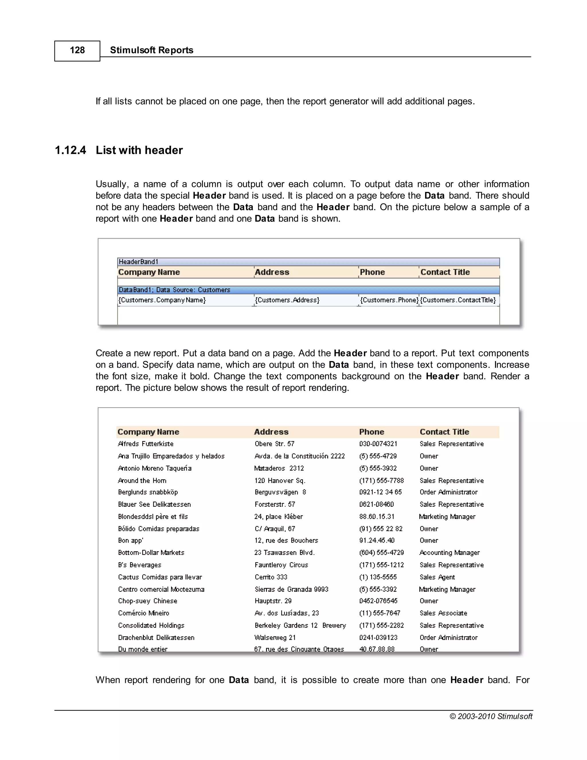 128      Stimulsoft Reports




        If all lists cannot be placed on one page, then the report generator will add additional pages.




1.12.4 List with header

        Usually, a name of a column is output over each column. To output data name or other information
        before data the special Header band is used. It is placed on a page before the Data band. There should
        not be any headers between the Data band and the Header band. On the picture below a sample of a
        report with one Header band and one Data band is shown.




        Create a new report. Put a data band on a page. Add the Header band to a report. Put text components
        on a band. Specify data name, which are output on the Data band, in these text components. Increase
        the font size, make it bold. Change the text components background on the Header band. Render a
        report. The picture below shows the result of report rendering.




        When report rendering for one Data band, it is possible to create more than one Header band. For


                                                                                                © 2003-2010 Stimulsoft
 