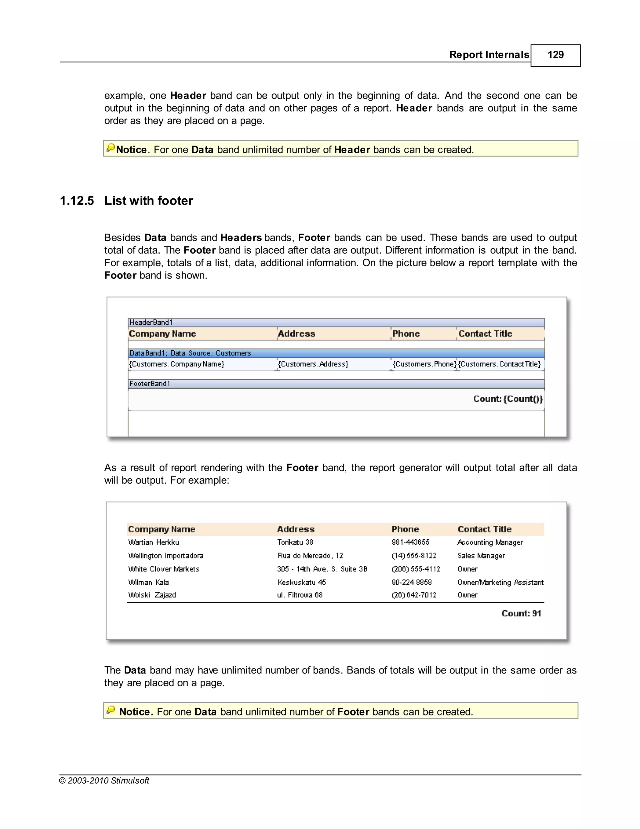 Report Internals       129



           example, one Header band can be output only in the beginning of data. And the second one can be
           output in the beginning of data and on other pages of a report. Header bands are output in the same
           order as they are placed on a page.

             Notice. For one Data band unlimited number of Header bands can be created.




1.12.5 List with footer

           Besides Data bands and Headers bands, Footer bands can be used. These bands are used to output
           total of data. The Footer band is placed after data are output. Different information is output in the band.
           For example, totals of a list, data, additional information. On the picture below a report template with the
           Footer band is shown.




           As a result of report rendering with the Footer band, the report generator will output total after all data
           will be output. For example:




           The Data band may have unlimited number of bands. Bands of totals will be output in the same order as
           they are placed on a page.

              Notice. For one Data band unlimited number of Footer bands can be created.




© 2003-2010 Stimulsoft
 